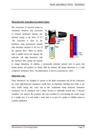 NON DESTRUCTIVE TESTING
Alfa Institute of Technology,Udupi Page 37
Piezoelectric transducer(contact type):
The conversion of electrical pulses to
mechanical vibrations and conversion
of returned mechanical vibration into
electrical energy is the basis of UT
.The conversion is done by the
transducer using piezoelectric material
with electrodes attached to the two of
the opposite faces .When an electric
field is applied across the material, the
molecules will align themselves with
the electrical field causing the material
to change dimensions. In addition, a permanently polarized material such as quartz and
barium titanate will produce an electric field the material will change dimensions as a result
of imposed mechanical force. The phenomenon is known as piezoelectric effect
Immersion type:
These transducers are designed to operate in the liquid environment and all the connections
are water tight.Immersion transducers usually have an impedance matching layer helps to get
more sound energy into water and in into components being inspected. Immersion
transducers can be purchased with a planer focused or spherically focused lens. A focused
transducer can improve the sensitivity and axial resolution by concentrating the sound energy
to a smaller area. It is used inside a water tank or as part of a squitter or bubbler system in
scanning application
 