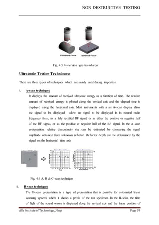 NON DESTRUCTIVE TESTING
Alfa Institute of Technology,Udupi Page 38
Fig, 4.5 Immersion type transducers
Ultrasonic Testing Techniques:
There are three types of techniques which are mainly used during inspection
i. A-scan technique:
It displays the amount of received ultrasonic energy as a function of time. The relative
amount of received energy is plotted along the vertical axis and the elapsed time is
displayed along the horizontal axis. Most instruments with a an A-scan display allow
the signal to be displayed allow the signal to be displayed in its natural radio
frequency form, as a fully rectified RF signal, or as either the positive or negative half
of the RF signal, or as the positive or negative half of the RF signal. In the A-scan
presentation, relative discontinuity size can be estimated by comparing the signal
amplitude obtained from unknown reflector. Reflector depth can be determined by the
signal on the horizontal time axis
Fig, 4.6 A, B & C-scan technique
ii. B-scan technique:
The B-scan presentation is a type of presentation that is possible for automated linear
scanning systems where it shows a profile of the test specimen. In the B-scan, the time
of flight of the sound waves is displayed along the vertical axis and the linear position of
 