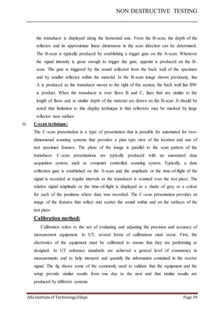 NON DESTRUCTIVE TESTING
Alfa Institute of Technology,Udupi Page 39
the transducer is displayed along the horizontal axis. From the B-scan, the depth of the
reflector and its approximate linear dimensions in the scan direction can be determined.
The B-scan is typically produced by establishing a trigger gate on the A-scan. Whenever
the signal intensity is great enough to trigger the gate, appoint is produced on the B-
scan. The gate is triggered by the sound reflected from the back wall of the specimen
and by smaller reflector within the material. In the B-scan image shown previously, line
A is produced as the transducer moves to the right of this section, the back wall line BW
is product. When the transducer is over flaws B and C, lines that are similar to the
length of flaws and at similar depth of the material are drawn on the B-scan .It should be
noted that limitation to this display technique is that reflectors may be masked by large
reflector near surface
iii. C-scan technique:
The C-scan presentation is a type of presentation that is possible for automated for two-
dimensional scanning systems that provides a plan type view of the location and size of
test specimen features. The plane of the image is parallel to the scan pattern of the
transducer. C-scan presentations are typically produced with an automated data
acquisition system, such as computer controlled scanning system. Typically, a data
collection gate is established on the A-scan and the amplitude or the time-of-flight of the
signal is recorded at regular intervals as the transducer is scanned over the test piece. The
relative signal amplitude or the time-of-flight is displayed as a shade of grey or a colour
for each of the positions where data was recorded. The C-scan presentation provides an
image of the features that reflect and scatter the sound within and on the surfaces of the
test piece
Calibration method:
Calibration refers to the act of evaluating and adjusting the precision and accuracy of
measurement equipment. In UT, several forms of calibrations must occur. First, the
electronics of the equipment must be calibrated to ensure that they are performing as
designed. In UT reference standards are achieved a general level of consistency in
measurements and to help interpret and quantify the information contained in the receive
signal. The fig shows some of the commonly used to validate that the equipment and the
setup provide similar results from one day to the next and that similar results are
produced by different systems
 
