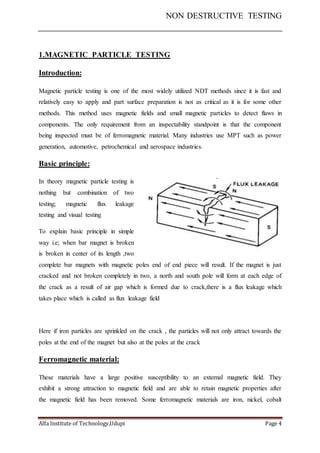 NON DESTRUCTIVE TESTING
Alfa Institute of Technology,Udupi Page 4
1.MAGNETIC PARTICLE TESTING
Introduction:
Magnetic particle testing is one of the most widely utilized NDT methods since it is fast and
relatively easy to apply and part surface preparation is not as critical as it is for some other
methods. This method uses magnetic fields and small magnetic particles to detect flaws in
components. The only requirement from an inspectability standpoint is that the component
being inspected must be of ferromagnetic material. Many industries use MPT such as power
generation, automotive, petrochemical and aerospace industries.
Basic principle:
In theory magnetic particle testing is
nothing but combination of two
testing; magnetic flux leakage
testing and visual testing
To explain basic principle in simple
way i.e; when bar magnet is broken
is broken in center of its length ,two
complete bar magnets with magnetic poles end of end piece will result. If the magnet is just
cracked and not broken completely in two, a north and south pole will form at each edge of
the crack as a result of air gap which is formed due to crack,there is a flux leakage which
takes place which is called as flux leakage field
Here if iron particles are sprinkled on the crack , the particles will not only attract towards the
poles at the end of the magnet but also at the poles at the crack
Ferromagnetic material:
These materials have a large positive susceptibility to an external magnetic field. They
exhibit a strong attraction to magnetic field and are able to retain magnetic properties after
the magnetic field has been removed. Some ferromagnetic materials are iron, nickel, cobalt
 