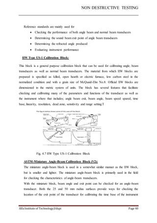 NON DESTRUCTIVE TESTING
Alfa Institute of Technology,Udupi Page 40
Reference standards are mainly used for
 Checking the performance of both angle beam and normal beam transducers
 Determining the sound beam exit point of angle beam transducers
 Determining the refracted angle produced
 Evaluating instrument performance
IIW Type US-1 Calibration Block:
This block is a general purpose calibration block that can be used for calibrating angle; beam
transducers as well as normal beam transducers. The material from which IIW blocks are
prepared is specified as killed, open hearth or electric furnace, low carbon steel in the
normalized condition and with a grain size of McQuaid-Ehn No.8. Official IIW blocks are
dimensioned in the metric system of units. The block has several features that facilitate
checking and calibrating many of the parameters and functions of the transducer as well as
the instrument where that includes; angle beam exit, beam angle, beam speed spared, time
base, linearity, resolution, dead zone, sensitivity and range setting.T
Fig, 4.7 IIW Type US-1 Calibration Block
ASTM-Miniature Angle-Beam Calibration Block (V2):
The miniature angle-beam block is used in a somewhat similar manner as the IIW block,
but is smaller and lighter. The miniature angle-beam block is primarily used in the field
for checking the characteristics of angle-beam transducers.
With the miniature block, beam angle and exit point can be checked for an angle-beam
transducer. Both the 25 and 50 mm radius surfaces provide ways for checking the
location of the exit point of the transducer for calibrating the time base of the instrument
 