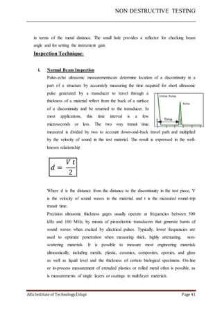 NON DESTRUCTIVE TESTING
Alfa Institute of Technology,Udupi Page 41
in terms of the metal distance. The small hole provides a reflector for checking beam
angle and for setting the instrument gain.
Inspection Technique:
i. Normal Beam Inspection
Pulse-echo ultrasonic measurementscan determine location of a discontinuity in a
part of a structure by accurately measuring the time required for short ultrasonic
pulse generated by a transducer to travel through a
thickness of a material reflect from the back of a surface
of a discontinuity and be returned to the transducer. In
most applications, this time interval is a few
microseconds or less. The two way transit time
measured is divided by two to account down-and-back travel path and multiplied
by the velocity of sound in the test material. The result is expressed in the well-
known relationship
Where d is the distance from the distance to the discontinuity in the test piece, V
is the velocity of sound waves in the material, and t is the measured round-trip
transit time.
Precision ultrasonic thickness gages usually operate at frequencies between 500
kHz and 100 MHz, by means of piezoelectric transducers that generate bursts of
sound waves when excited by electrical pulses. Typically, lower frequencies are
used to optimize penetration when measuring thick, highly attenuating, non-
scattering materials. It is possible to measure most engineering materials
ultrasonically, including metals, plastic, ceramics, composites, epoxies, and glass
as well as liquid level and the thickness of certain biological specimens. On-line
or in-process measurement of extruded plastics or rolled metal often is possible, as
is measurements of single layers or coatings in multilayer materials.
 