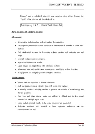 NON DESTRUCTIVE TESTING
Alfa Institute of Technology,Udupi Page 43
Distance” can be calculated using the same equations given above; however the
“Depth” of the reflector will be calculated as
Advantages and Disadvantages:
Advantages:
 It is sensitive to both surface and sub-surface discontinuities.
 The depth of penetration for flaw detection or measurement is superior to other NDT
methods
 Only single-sided accurate in determining reflector position and estimating size and
shape
 Minimal part preparation is required
 It provides instantaneous results
 Detail images can be produced with automated systems
 It has other uses, such as thickness measurement, an addition to flaw detection
 Its equipment can be highly portable or highly automated
Disadvantages:
 Surface must be accessible to transmit ultrasound
 Skill and training is more extensive than with some other method
 It normally requires a coupling medium to promote the transfer of sound energy into
the test specimen
 Cast iron and other coarse grains are difficult is difficult due to low sound
transmission and high signal noise
 Linear defects oriented parallel to the sound beam may go undetected
 Reference standards are required to both equipment calibration and the
characterization of flaws
 