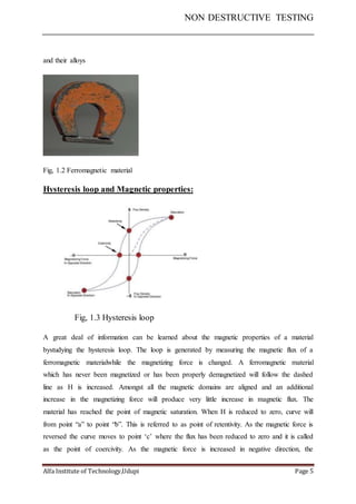 NON DESTRUCTIVE TESTING
Alfa Institute of Technology,Udupi Page 5
and their alloys
Fig, 1.2 Ferromagnetic material
Hysteresis loop and Magnetic properties:
Fig, 1.3 Hysteresis loop
A great deal of information can be learned about the magnetic properties of a material
bystudying the hysteresis loop. The loop is generated by measuring the magnetic flux of a
ferromagnetic materialwhile the magnetizing force is changed. A ferromagnetic material
which has never been magnetized or has been properly demagnetized will follow the dashed
line as H is increased. Amongst all the magnetic domains are aligned and an additional
increase in the magnetizing force will produce very little increase in magnetic flux. The
material has reached the point of magnetic saturation. When H is reduced to zero, curve will
from point “a” to point “b”. This is referred to as point of retentivity. As the magnetic force is
reversed the curve moves to point ‘c’ where the flux has been reduced to zero and it is called
as the point of coercivity. As the magnetic force is increased in negative direction, the
 