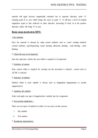 NON DESTRUCTIVE TESTING
Alfa Institute of Technology,Udupi Page 6
material will again become magnetically saturated but in opposite direction, point ‘d’
reducing point H to zero which brings the curve to point ‘e’. It will have a level of residual
magnetism equal to that achieved in other direction. Increasing H back in in the positive
direction which will bring ‘b’ to zero
Basic steps involved in MPT:
1.Pre-cleaning:
Here the material is cleaned by using certain methods such as ;water washing methods
,solvent methods, vapordegreasing, steam cleaning ,ultrasonic cleaning , sand blasting , short
blasting
2. Check the area to be inspected:
Here the supervisor checks the area which is required to be inspected
3. Selection of current:
Here current which is required for carrying out the procedure is selected , current such as
AC/DC is selected
4. Selection of method:
Method which is most suitable is chosen such as longitudinal magnetization or circular
magnetization
5. Applying the method:
Select and apply one type of magnetization method into the component
6. Iron powder application :
There are two types of method by which we can carry out this process
i. Dry method
ii. Wet method
7. Resultsand interpretation:
 