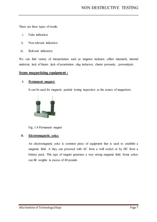 NON DESTRUCTIVE TESTING
Alfa Institute of Technology,Udupi Page 7
There are three types of results
i. False indication
ii. Non relevant indication
iii. Relevant indication
We can find variety of interpretation such as tungsten inclusion ,offset mismatch, internal
undercut, lack of fusion ,lack of penetration ,slag inclusion, cluster porousity , porousityetc.
Some magnetizing equipment :
i. Permanent magnet:
It can be used for magnetic particle testing inspection as the source of magnetism.
Fig, 1.4 Permanent magnet
ii. Electromagnetic yoke:
An electromagnetic yoke is common piece of equipment that is used to establish a
magnetic field. A they can powered with AC from a wall socket or by DC from a
battery pack. This type of magnet generates a very strong magnetic field. Some yokes
can lift weights in excess of 40 pounds
 