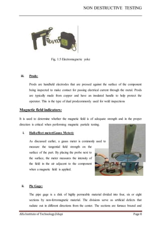NON DESTRUCTIVE TESTING
Alfa Institute of Technology,Udupi Page 8
Fig, 1.5 Electromagnetic yoke
iii. Prods:
Prods are handheld electrodes that are pressed against the surface of the component
being inspected to make contact for passing electrical current through the metal. Prods
are typically made from copper and have an insulated handle to help protect the
operator. This is the type of dual prodcommonly used for weld inspections
Magnetic field indicators:
It is used to determine whether the magnetic field is of adequate strength and in the proper
direction is critical when performing magnetic particle testing.
i. Hall-effect meter(Gauss Meter):
As discussed earlier, a gauss meter is commonly used to
measure the tangential field strength on the
surface of the part. By placing the probe next to
the surface, the meter measures the intensity of
the field in the air adjacent to the component
when a magnetic field is applied.
ii. Pie Gage:
The pipe gage is a disk of highly permeable material divided into four, six or eight
sections by non-ferromagnetic material. The divisions serve as artificial defects that
radiate out in different directions from the center. The sections are furnace brazed and
 