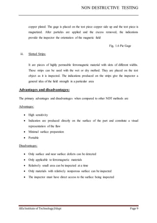 NON DESTRUCTIVE TESTING
Alfa Institute of Technology,Udupi Page 9
copper plated. The gage is placed on the test piece copper side up and the test piece is
magnetized. After particles are applied and the excess removed, the indications
provide the inspector the orientation of the magnetic field
Fig, 1.6 Pie Gage
iii. Slotted Strips:
It are pieces of highly permeable ferromagnetic material with slots of different widths.
These strips can be used with the wet or dry method. They are placed on the test
object as it is inspected. The indications produced on the strips give the inspector a
general idea of the field strength in a particular area
Advantages and disadvantages:
The primary advantages and disadvantages when compared to other NDT methods are
Advantages:
 High sensitivity
 Indication are produced directly on the surface of the part and constitute a visual
representation of the flaw
 Minimal surface preparation
 Portable
Disadvantages:
 Only surface and near surface defects can be detected
 Only applicable to ferromagnetic materials
 Relatively small area can be inspected at a time
 Only materials with relatively nonporous surface can be inspected
 The inspector must have direct access to the surface being inspected
 