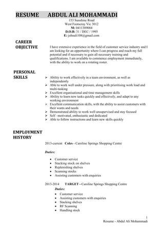 1
Resume - Abdul Ali Mohammadi
RESUME ABDUL ALI MOHAMMADI
153 Sunshine Road
West Footscray Vic 3012
M: 0411389084
D.O.B: 31 / DEC / 1995
E: johnali108@gmail.com
I have extensive experience in the field of customer service industry and I
am looking for an opportunity where I can progress and reach my full
potential and if necessary to gain all necessary training and
qualifications. I am available to commence employment immediately,
with the ability to work on a rotating roster.
 Ability to work effectively in a team environment, as well as
independently
 Able to work well under pressure, along with prioritising work load and
multi-tasking
 Excellent organisational and time management skills
 Ability to learn new tasks quickly and effectively, and adapt to any
working environment
 Excellent communication skills, with the ability to assist customers with
their wants and needs
 Demonstrated ability to work well unsupervised and stay focused
 Self –motivated, enthusiastic and dedicated
 Able to follow instructions and learn new skills quickly
2013-current Coles - Caroline Springs Shopping Centre
Duties:
• Customer service
• Stacking stock on shelves
• Replenishing shelves
• Scanning stocks
• Assisting customers with enquiries
2013-2014 TARGET - Caroline Springs Shopping Centre
Duties:
• Customer service
• Assisting customers with enquiries
• Stacking shelves
• RF Scanning
• Handling stock
CAREER
OBJECTIVE
PERSONAL
SKILLS
EMPLOYMENT
HISTORY
 