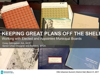 KEEPING GREAT PLANS OFF THE SHELF
Working with Elected and Appointed Municipal Boards
CNU Urbanism Summit | District Hall | March 31, 2017
Corey Zehngebot, AIA, AICP
Senior Urban Designer and Architect, BPDA
 