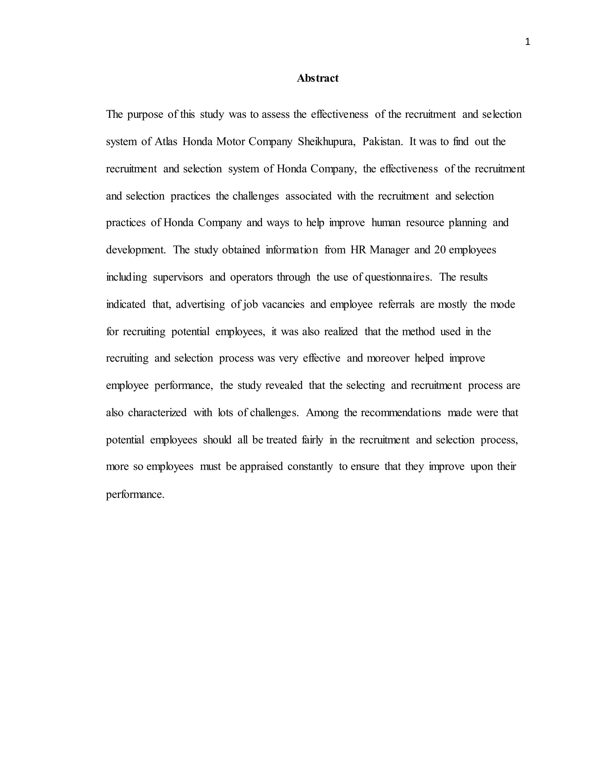 1
Abstract
The purpose of this study was to assess the effectiveness of the recruitment and selection
system of Atlas Honda Motor Company Sheikhupura, Pakistan. It was to find out the
recruitment and selection system of Honda Company, the effectiveness of the recruitment
and selection practices the challenges associated with the recruitment and selection
practices of Honda Company and ways to help improve human resource planning and
development. The study obtained information from HR Manager and 20 employees
including supervisors and operators through the use of questionnaires. The results
indicated that, advertising of job vacancies and employee referrals are mostly the mode
for recruiting potential employees, it was also realized that the method used in the
recruiting and selection process was very effective and moreover helped improve
employee performance, the study revealed that the selecting and recruitment process are
also characterized with lots of challenges. Among the recommendations made were that
potential employees should all be treated fairly in the recruitment and selection process,
more so employees must be appraised constantly to ensure that they improve upon their
performance.
 