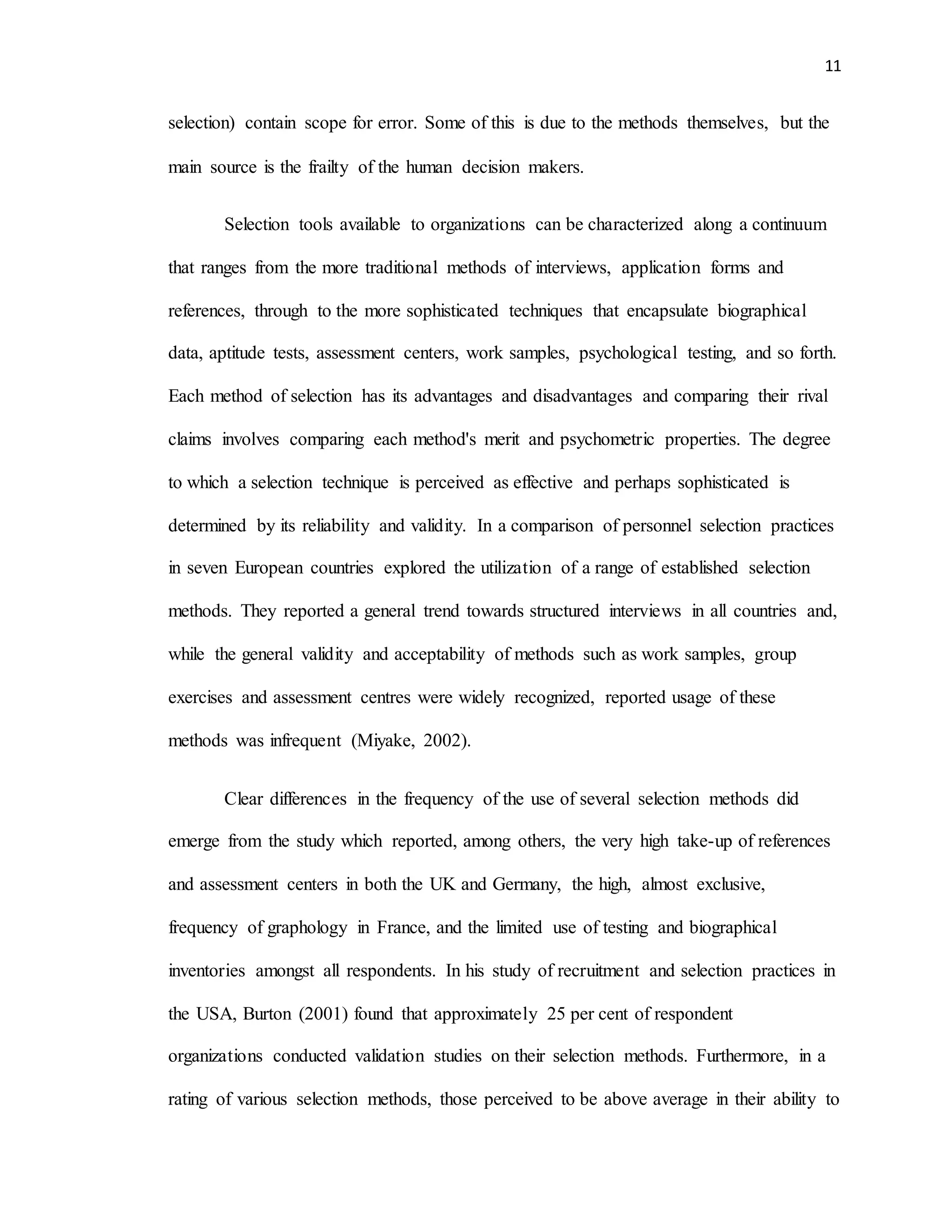 11
selection) contain scope for error. Some of this is due to the methods themselves, but the
main source is the frailty of the human decision makers.
Selection tools available to organizations can be characterized along a continuum
that ranges from the more traditional methods of interviews, application forms and
references, through to the more sophisticated techniques that encapsulate biographical
data, aptitude tests, assessment centers, work samples, psychological testing, and so forth.
Each method of selection has its advantages and disadvantages and comparing their rival
claims involves comparing each method's merit and psychometric properties. The degree
to which a selection technique is perceived as effective and perhaps sophisticated is
determined by its reliability and validity. In a comparison of personnel selection practices
in seven European countries explored the utilization of a range of established selection
methods. They reported a general trend towards structured interviews in all countries and,
while the general validity and acceptability of methods such as work samples, group
exercises and assessment centres were widely recognized, reported usage of these
methods was infrequent (Miyake, 2002).
Clear differences in the frequency of the use of several selection methods did
emerge from the study which reported, among others, the very high take-up of references
and assessment centers in both the UK and Germany, the high, almost exclusive,
frequency of graphology in France, and the limited use of testing and biographical
inventories amongst all respondents. In his study of recruitment and selection practices in
the USA, Burton (2001) found that approximately 25 per cent of respondent
organizations conducted validation studies on their selection methods. Furthermore, in a
rating of various selection methods, those perceived to be above average in their ability to
 