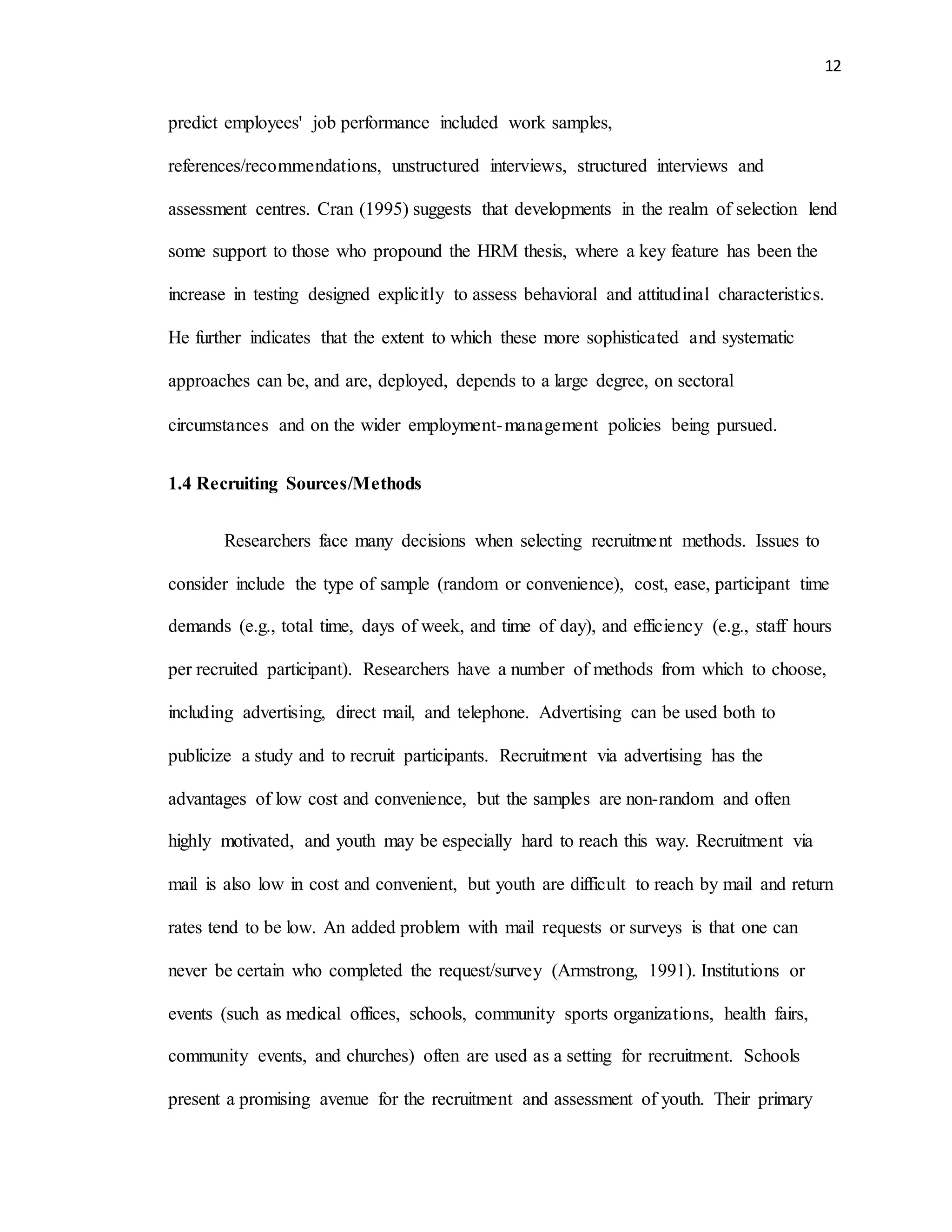 12
predict employees' job performance included work samples,
references/recommendations, unstructured interviews, structured interviews and
assessment centres. Cran (1995) suggests that developments in the realm of selection lend
some support to those who propound the HRM thesis, where a key feature has been the
increase in testing designed explicitly to assess behavioral and attitudinal characteristics.
He further indicates that the extent to which these more sophisticated and systematic
approaches can be, and are, deployed, depends to a large degree, on sectoral
circumstances and on the wider employment-management policies being pursued.
1.4 Recruiting Sources/Methods
Researchers face many decisions when selecting recruitment methods. Issues to
consider include the type of sample (random or convenience), cost, ease, participant time
demands (e.g., total time, days of week, and time of day), and efficiency (e.g., staff hours
per recruited participant). Researchers have a number of methods from which to choose,
including advertising, direct mail, and telephone. Advertising can be used both to
publicize a study and to recruit participants. Recruitment via advertising has the
advantages of low cost and convenience, but the samples are non-random and often
highly motivated, and youth may be especially hard to reach this way. Recruitment via
mail is also low in cost and convenient, but youth are difficult to reach by mail and return
rates tend to be low. An added problem with mail requests or surveys is that one can
never be certain who completed the request/survey (Armstrong, 1991). Institutions or
events (such as medical offices, schools, community sports organizations, health fairs,
community events, and churches) often are used as a setting for recruitment. Schools
present a promising avenue for the recruitment and assessment of youth. Their primary
 