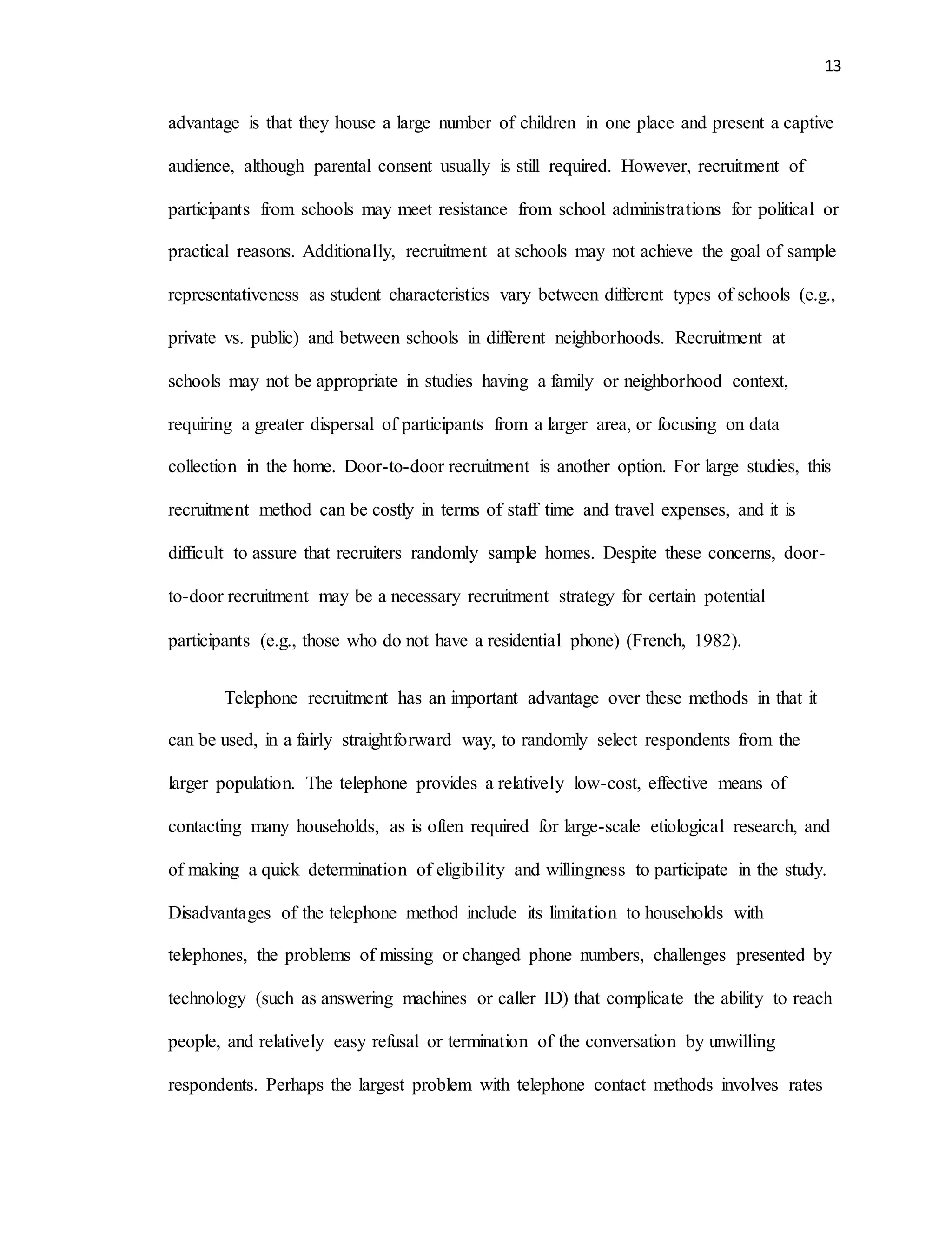 13
advantage is that they house a large number of children in one place and present a captive
audience, although parental consent usually is still required. However, recruitment of
participants from schools may meet resistance from school administrations for political or
practical reasons. Additionally, recruitment at schools may not achieve the goal of sample
representativeness as student characteristics vary between different types of schools (e.g.,
private vs. public) and between schools in different neighborhoods. Recruitment at
schools may not be appropriate in studies having a family or neighborhood context,
requiring a greater dispersal of participants from a larger area, or focusing on data
collection in the home. Door-to-door recruitment is another option. For large studies, this
recruitment method can be costly in terms of staff time and travel expenses, and it is
difficult to assure that recruiters randomly sample homes. Despite these concerns, door-
to-door recruitment may be a necessary recruitment strategy for certain potential
participants (e.g., those who do not have a residential phone) (French, 1982).
Telephone recruitment has an important advantage over these methods in that it
can be used, in a fairly straightforward way, to randomly select respondents from the
larger population. The telephone provides a relatively low-cost, effective means of
contacting many households, as is often required for large-scale etiological research, and
of making a quick determination of eligibility and willingness to participate in the study.
Disadvantages of the telephone method include its limitation to households with
telephones, the problems of missing or changed phone numbers, challenges presented by
technology (such as answering machines or caller ID) that complicate the ability to reach
people, and relatively easy refusal or termination of the conversation by unwilling
respondents. Perhaps the largest problem with telephone contact methods involves rates
 