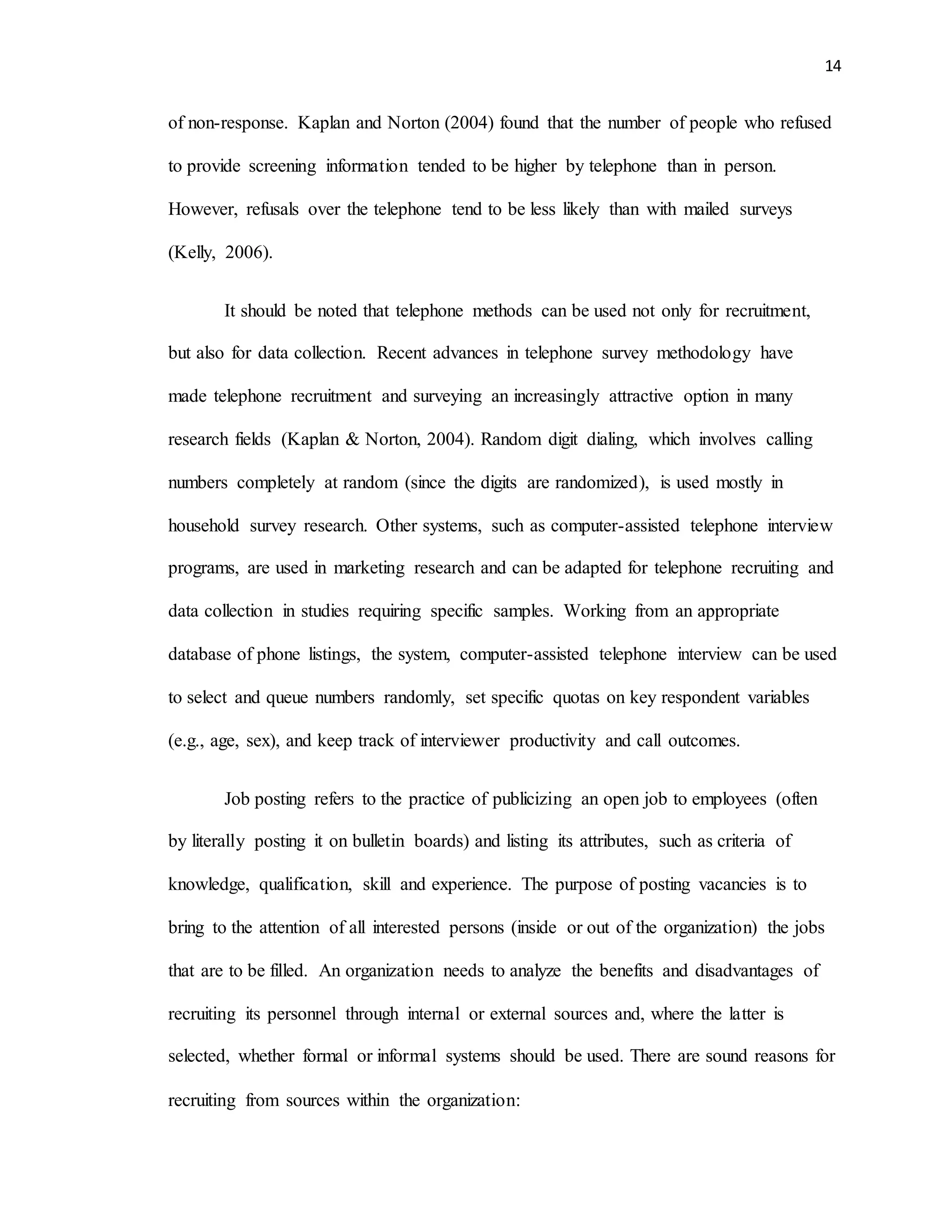 14
of non-response. Kaplan and Norton (2004) found that the number of people who refused
to provide screening information tended to be higher by telephone than in person.
However, refusals over the telephone tend to be less likely than with mailed surveys
(Kelly, 2006).
It should be noted that telephone methods can be used not only for recruitment,
but also for data collection. Recent advances in telephone survey methodology have
made telephone recruitment and surveying an increasingly attractive option in many
research fields (Kaplan & Norton, 2004). Random digit dialing, which involves calling
numbers completely at random (since the digits are randomized), is used mostly in
household survey research. Other systems, such as computer-assisted telephone interview
programs, are used in marketing research and can be adapted for telephone recruiting and
data collection in studies requiring specific samples. Working from an appropriate
database of phone listings, the system, computer-assisted telephone interview can be used
to select and queue numbers randomly, set specific quotas on key respondent variables
(e.g., age, sex), and keep track of interviewer productivity and call outcomes.
Job posting refers to the practice of publicizing an open job to employees (often
by literally posting it on bulletin boards) and listing its attributes, such as criteria of
knowledge, qualification, skill and experience. The purpose of posting vacancies is to
bring to the attention of all interested persons (inside or out of the organization) the jobs
that are to be filled. An organization needs to analyze the benefits and disadvantages of
recruiting its personnel through internal or external sources and, where the latter is
selected, whether formal or informal systems should be used. There are sound reasons for
recruiting from sources within the organization:
 