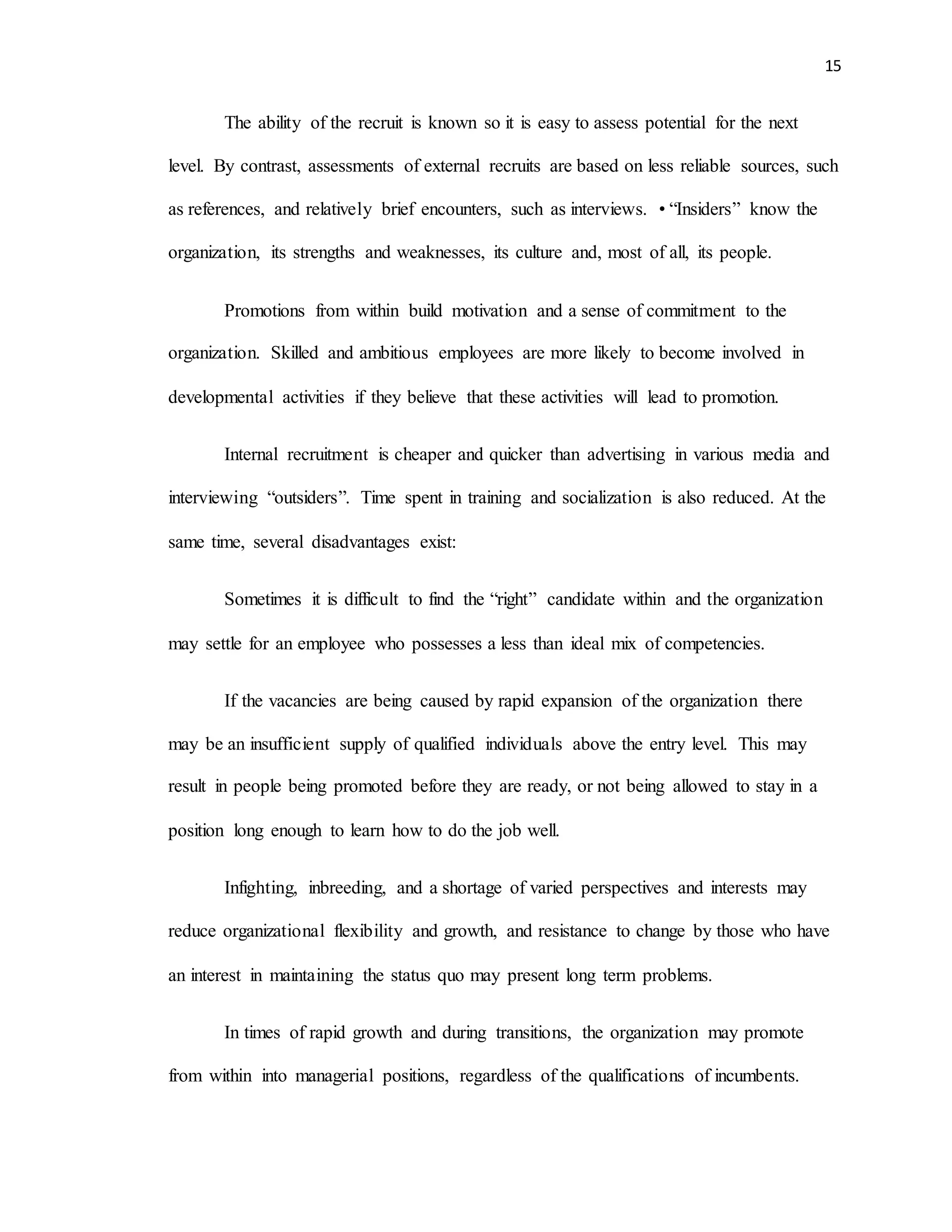 15
The ability of the recruit is known so it is easy to assess potential for the next
level. By contrast, assessments of external recruits are based on less reliable sources, such
as references, and relatively brief encounters, such as interviews. • “Insiders” know the
organization, its strengths and weaknesses, its culture and, most of all, its people.
Promotions from within build motivation and a sense of commitment to the
organization. Skilled and ambitious employees are more likely to become involved in
developmental activities if they believe that these activities will lead to promotion.
Internal recruitment is cheaper and quicker than advertising in various media and
interviewing “outsiders”. Time spent in training and socialization is also reduced. At the
same time, several disadvantages exist:
Sometimes it is difficult to find the “right” candidate within and the organization
may settle for an employee who possesses a less than ideal mix of competencies.
If the vacancies are being caused by rapid expansion of the organization there
may be an insufficient supply of qualified individuals above the entry level. This may
result in people being promoted before they are ready, or not being allowed to stay in a
position long enough to learn how to do the job well.
Infighting, inbreeding, and a shortage of varied perspectives and interests may
reduce organizational flexibility and growth, and resistance to change by those who have
an interest in maintaining the status quo may present long term problems.
In times of rapid growth and during transitions, the organization may promote
from within into managerial positions, regardless of the qualifications of incumbents.
 