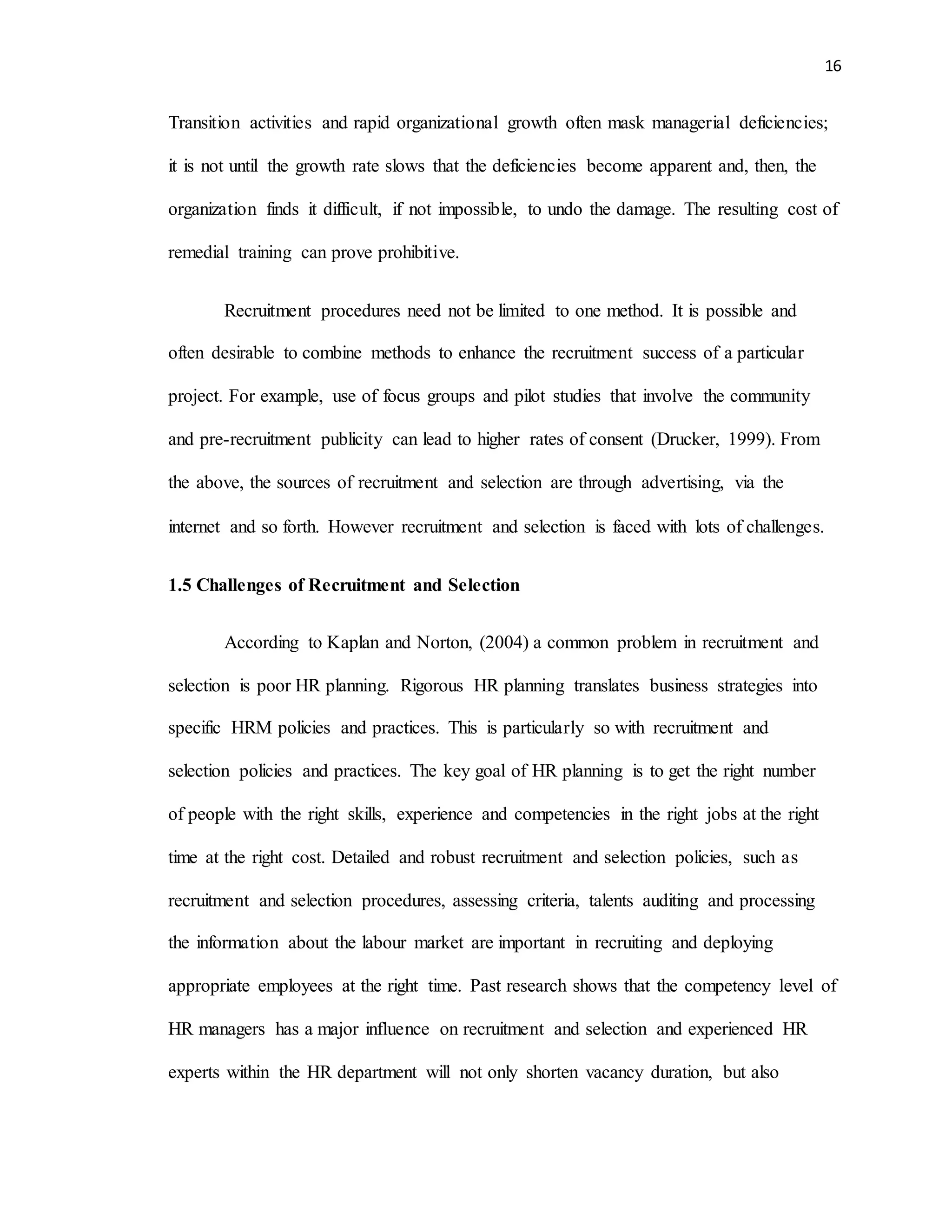 16
Transition activities and rapid organizational growth often mask managerial deficiencies;
it is not until the growth rate slows that the deficiencies become apparent and, then, the
organization finds it difficult, if not impossible, to undo the damage. The resulting cost of
remedial training can prove prohibitive.
Recruitment procedures need not be limited to one method. It is possible and
often desirable to combine methods to enhance the recruitment success of a particular
project. For example, use of focus groups and pilot studies that involve the community
and pre-recruitment publicity can lead to higher rates of consent (Drucker, 1999). From
the above, the sources of recruitment and selection are through advertising, via the
internet and so forth. However recruitment and selection is faced with lots of challenges.
1.5 Challenges of Recruitment and Selection
According to Kaplan and Norton, (2004) a common problem in recruitment and
selection is poor HR planning. Rigorous HR planning translates business strategies into
specific HRM policies and practices. This is particularly so with recruitment and
selection policies and practices. The key goal of HR planning is to get the right number
of people with the right skills, experience and competencies in the right jobs at the right
time at the right cost. Detailed and robust recruitment and selection policies, such as
recruitment and selection procedures, assessing criteria, talents auditing and processing
the information about the labour market are important in recruiting and deploying
appropriate employees at the right time. Past research shows that the competency level of
HR managers has a major influence on recruitment and selection and experienced HR
experts within the HR department will not only shorten vacancy duration, but also
 