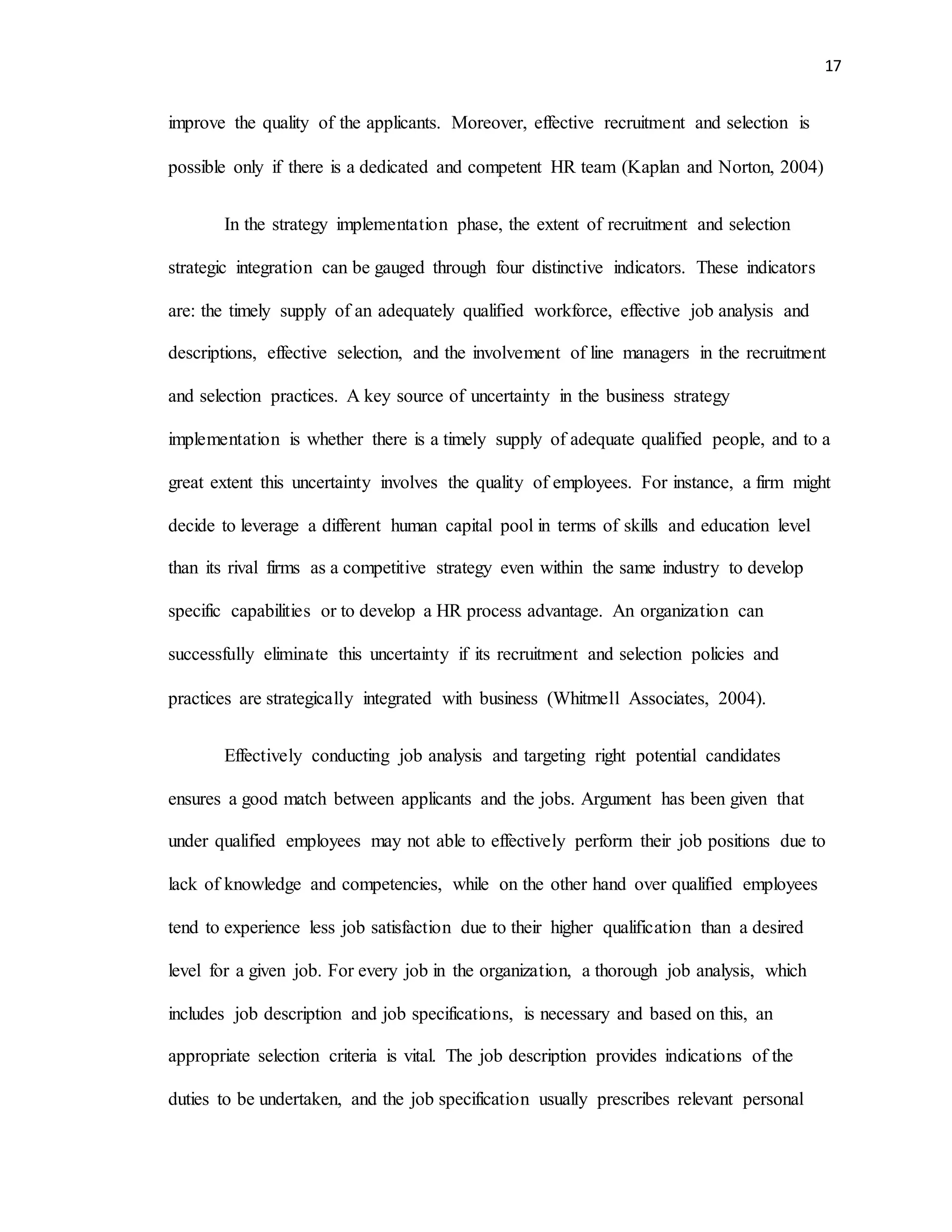 17
improve the quality of the applicants. Moreover, effective recruitment and selection is
possible only if there is a dedicated and competent HR team (Kaplan and Norton, 2004)
In the strategy implementation phase, the extent of recruitment and selection
strategic integration can be gauged through four distinctive indicators. These indicators
are: the timely supply of an adequately qualified workforce, effective job analysis and
descriptions, effective selection, and the involvement of line managers in the recruitment
and selection practices. A key source of uncertainty in the business strategy
implementation is whether there is a timely supply of adequate qualified people, and to a
great extent this uncertainty involves the quality of employees. For instance, a firm might
decide to leverage a different human capital pool in terms of skills and education level
than its rival firms as a competitive strategy even within the same industry to develop
specific capabilities or to develop a HR process advantage. An organization can
successfully eliminate this uncertainty if its recruitment and selection policies and
practices are strategically integrated with business (Whitmell Associates, 2004).
Effectively conducting job analysis and targeting right potential candidates
ensures a good match between applicants and the jobs. Argument has been given that
under qualified employees may not able to effectively perform their job positions due to
lack of knowledge and competencies, while on the other hand over qualified employees
tend to experience less job satisfaction due to their higher qualification than a desired
level for a given job. For every job in the organization, a thorough job analysis, which
includes job description and job specifications, is necessary and based on this, an
appropriate selection criteria is vital. The job description provides indications of the
duties to be undertaken, and the job specification usually prescribes relevant personal
 