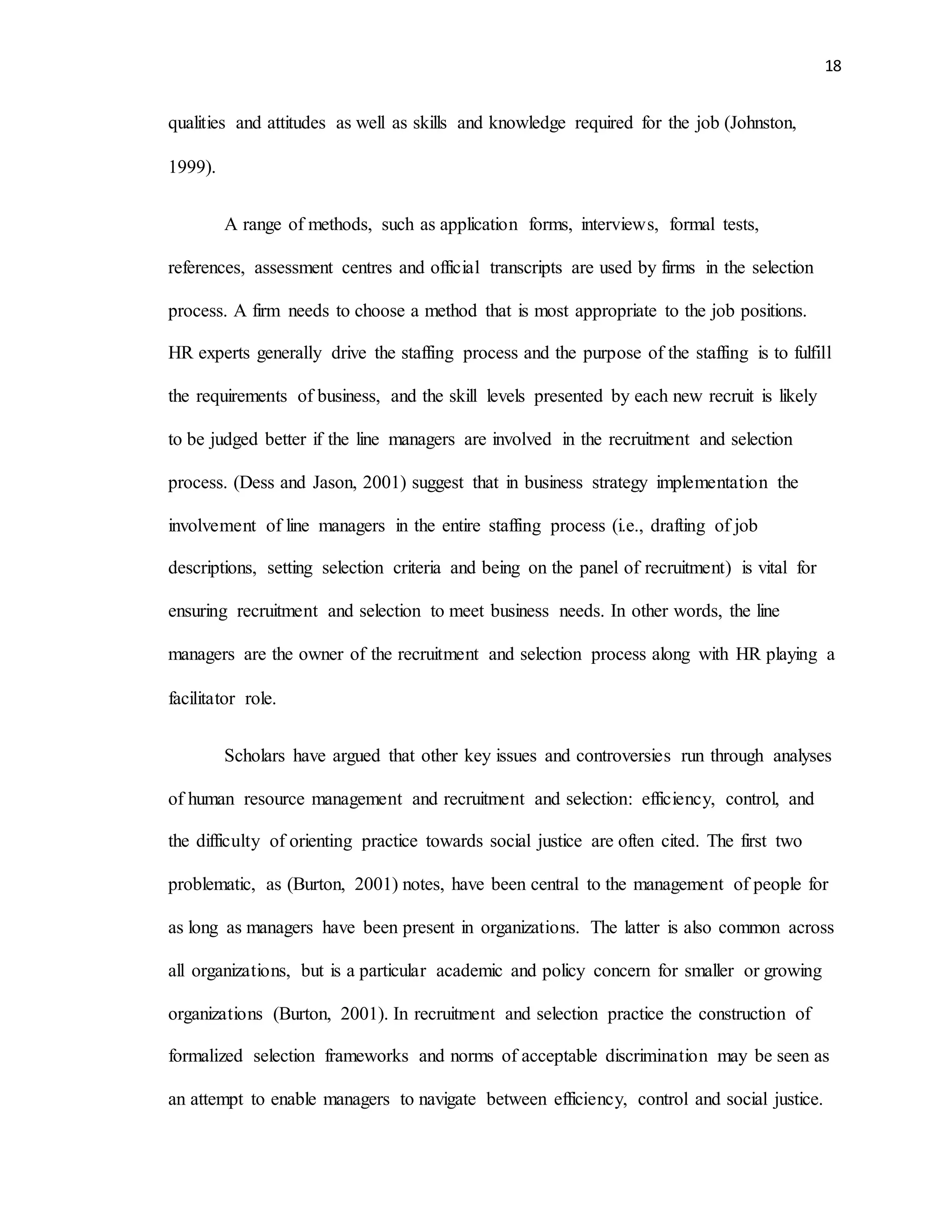 18
qualities and attitudes as well as skills and knowledge required for the job (Johnston,
1999).
A range of methods, such as application forms, interviews, formal tests,
references, assessment centres and official transcripts are used by firms in the selection
process. A firm needs to choose a method that is most appropriate to the job positions.
HR experts generally drive the staffing process and the purpose of the staffing is to fulfill
the requirements of business, and the skill levels presented by each new recruit is likely
to be judged better if the line managers are involved in the recruitment and selection
process. (Dess and Jason, 2001) suggest that in business strategy implementation the
involvement of line managers in the entire staffing process (i.e., drafting of job
descriptions, setting selection criteria and being on the panel of recruitment) is vital for
ensuring recruitment and selection to meet business needs. In other words, the line
managers are the owner of the recruitment and selection process along with HR playing a
facilitator role.
Scholars have argued that other key issues and controversies run through analyses
of human resource management and recruitment and selection: efficiency, control, and
the difficulty of orienting practice towards social justice are often cited. The first two
problematic, as (Burton, 2001) notes, have been central to the management of people for
as long as managers have been present in organizations. The latter is also common across
all organizations, but is a particular academic and policy concern for smaller or growing
organizations (Burton, 2001). In recruitment and selection practice the construction of
formalized selection frameworks and norms of acceptable discrimination may be seen as
an attempt to enable managers to navigate between efficiency, control and social justice.
 