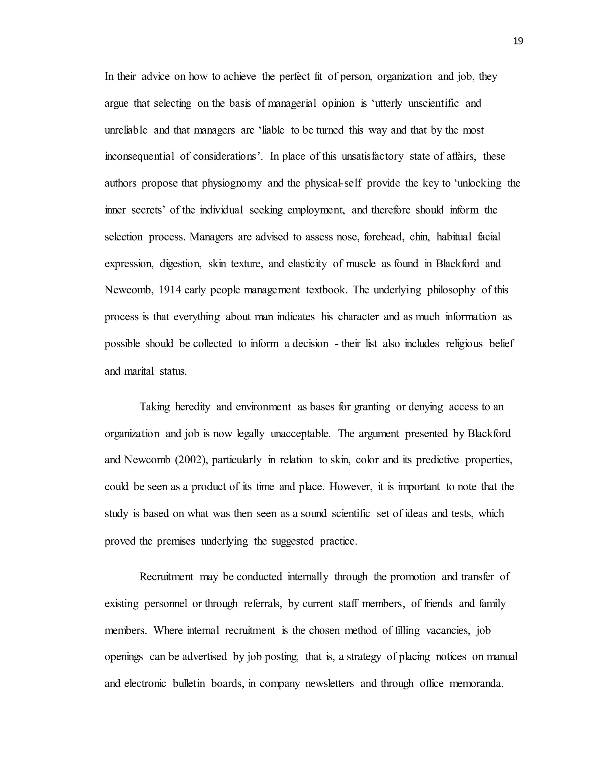 19
In their advice on how to achieve the perfect fit of person, organization and job, they
argue that selecting on the basis of managerial opinion is ‘utterly unscientific and
unreliable and that managers are ‘liable to be turned this way and that by the most
inconsequential of considerations’. In place of this unsatisfactory state of affairs, these
authors propose that physiognomy and the physical-self provide the key to ‘unlocking the
inner secrets’ of the individual seeking employment, and therefore should inform the
selection process. Managers are advised to assess nose, forehead, chin, habitual facial
expression, digestion, skin texture, and elasticity of muscle as found in Blackford and
Newcomb, 1914 early people management textbook. The underlying philosophy of this
process is that everything about man indicates his character and as much information as
possible should be collected to inform a decision - their list also includes religious belief
and marital status.
Taking heredity and environment as bases for granting or denying access to an
organization and job is now legally unacceptable. The argument presented by Blackford
and Newcomb (2002), particularly in relation to skin, color and its predictive properties,
could be seen as a product of its time and place. However, it is important to note that the
study is based on what was then seen as a sound scientific set of ideas and tests, which
proved the premises underlying the suggested practice.
Recruitment may be conducted internally through the promotion and transfer of
existing personnel or through referrals, by current staff members, of friends and family
members. Where internal recruitment is the chosen method of filling vacancies, job
openings can be advertised by job posting, that is, a strategy of placing notices on manual
and electronic bulletin boards, in company newsletters and through office memoranda.
 