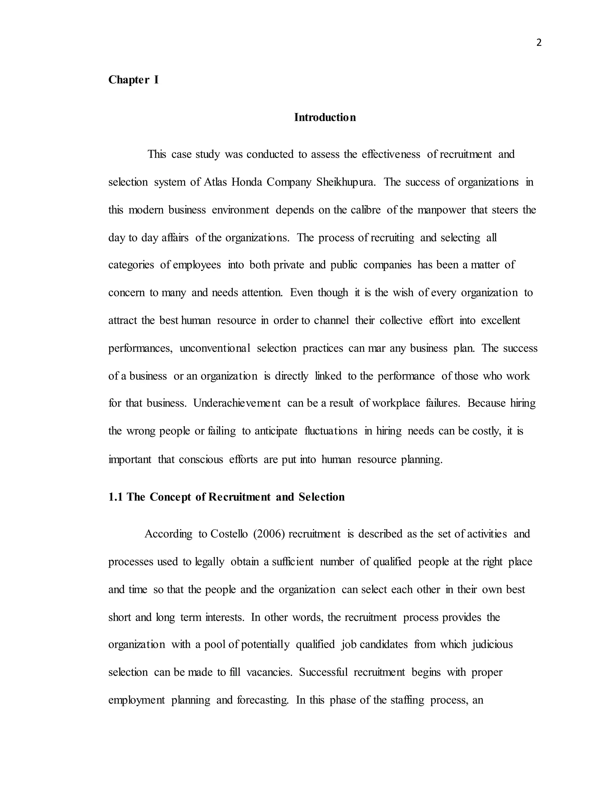 2
Chapter I
Introduction
This case study was conducted to assess the effectiveness of recruitment and
selection system of Atlas Honda Company Sheikhupura. The success of organizations in
this modern business environment depends on the calibre of the manpower that steers the
day to day affairs of the organizations. The process of recruiting and selecting all
categories of employees into both private and public companies has been a matter of
concern to many and needs attention. Even though it is the wish of every organization to
attract the best human resource in order to channel their collective effort into excellent
performances, unconventional selection practices can mar any business plan. The success
of a business or an organization is directly linked to the performance of those who work
for that business. Underachievement can be a result of workplace failures. Because hiring
the wrong people or failing to anticipate fluctuations in hiring needs can be costly, it is
important that conscious efforts are put into human resource planning.
1.1 The Concept of Recruitment and Selection
According to Costello (2006) recruitment is described as the set of activities and
processes used to legally obtain a sufficient number of qualified people at the right place
and time so that the people and the organization can select each other in their own best
short and long term interests. In other words, the recruitment process provides the
organization with a pool of potentially qualified job candidates from which judicious
selection can be made to fill vacancies. Successful recruitment begins with proper
employment planning and forecasting. In this phase of the staffing process, an
 