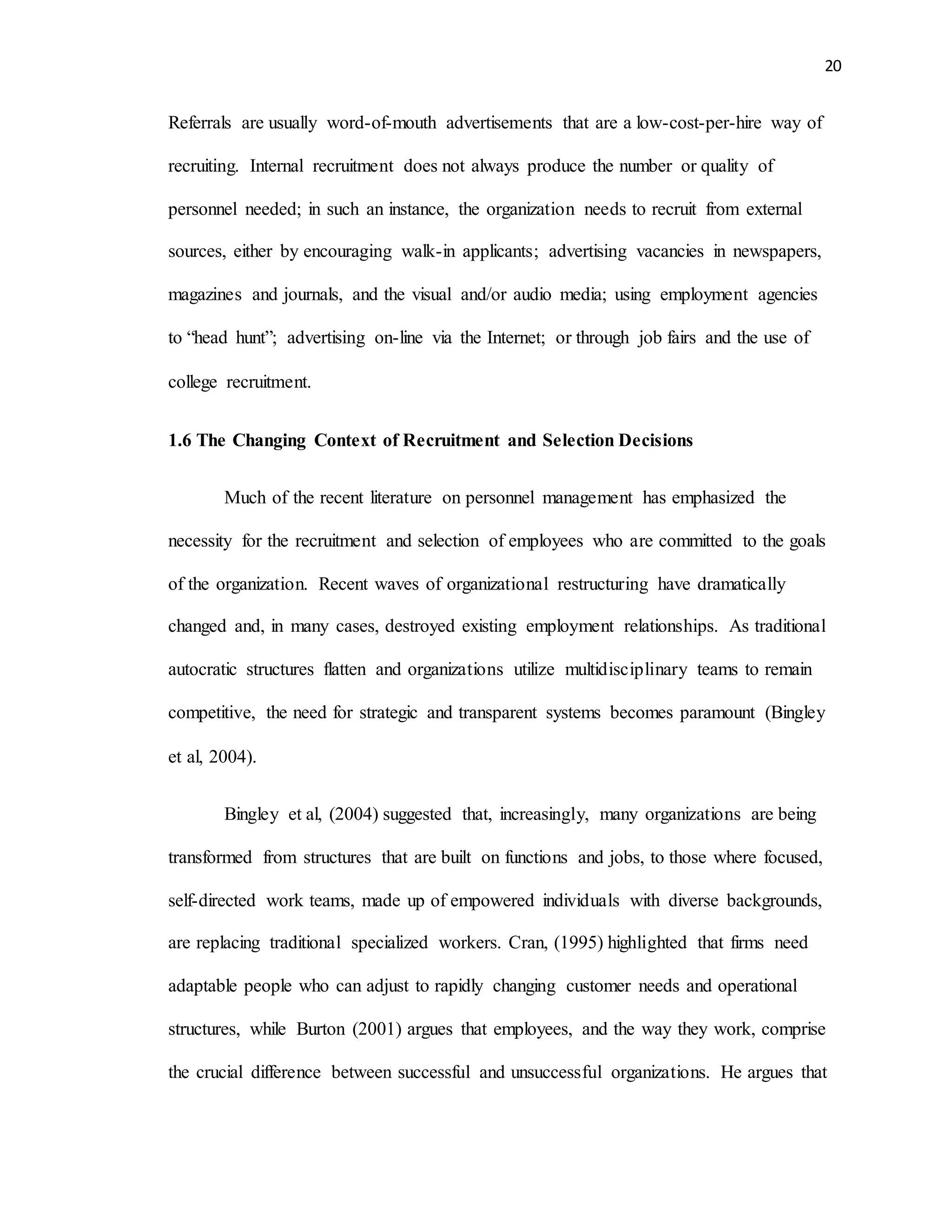 20
Referrals are usually word-of-mouth advertisements that are a low-cost-per-hire way of
recruiting. Internal recruitment does not always produce the number or quality of
personnel needed; in such an instance, the organization needs to recruit from external
sources, either by encouraging walk-in applicants; advertising vacancies in newspapers,
magazines and journals, and the visual and/or audio media; using employment agencies
to “head hunt”; advertising on-line via the Internet; or through job fairs and the use of
college recruitment.
1.6 The Changing Context of Recruitment and Selection Decisions
Much of the recent literature on personnel management has emphasized the
necessity for the recruitment and selection of employees who are committed to the goals
of the organization. Recent waves of organizational restructuring have dramatically
changed and, in many cases, destroyed existing employment relationships. As traditional
autocratic structures flatten and organizations utilize multidisciplinary teams to remain
competitive, the need for strategic and transparent systems becomes paramount (Bingley
et al, 2004).
Bingley et al, (2004) suggested that, increasingly, many organizations are being
transformed from structures that are built on functions and jobs, to those where focused,
self-directed work teams, made up of empowered individuals with diverse backgrounds,
are replacing traditional specialized workers. Cran, (1995) highlighted that firms need
adaptable people who can adjust to rapidly changing customer needs and operational
structures, while Burton (2001) argues that employees, and the way they work, comprise
the crucial difference between successful and unsuccessful organizations. He argues that
 