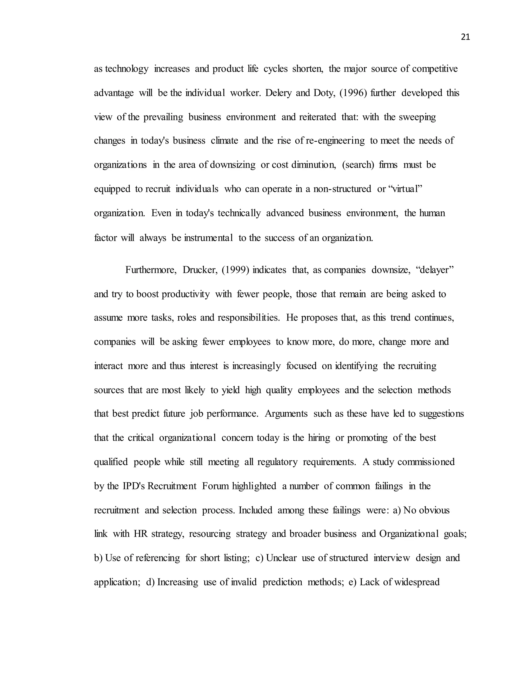 21
as technology increases and product life cycles shorten, the major source of competitive
advantage will be the individual worker. Delery and Doty, (1996) further developed this
view of the prevailing business environment and reiterated that: with the sweeping
changes in today's business climate and the rise of re-engineering to meet the needs of
organizations in the area of downsizing or cost diminution, (search) firms must be
equipped to recruit individuals who can operate in a non-structured or “virtual”
organization. Even in today's technically advanced business environment, the human
factor will always be instrumental to the success of an organization.
Furthermore, Drucker, (1999) indicates that, as companies downsize, “delayer”
and try to boost productivity with fewer people, those that remain are being asked to
assume more tasks, roles and responsibilities. He proposes that, as this trend continues,
companies will be asking fewer employees to know more, do more, change more and
interact more and thus interest is increasingly focused on identifying the recruiting
sources that are most likely to yield high quality employees and the selection methods
that best predict future job performance. Arguments such as these have led to suggestions
that the critical organizational concern today is the hiring or promoting of the best
qualified people while still meeting all regulatory requirements. A study commissioned
by the IPD's Recruitment Forum highlighted a number of common failings in the
recruitment and selection process. Included among these failings were: a) No obvious
link with HR strategy, resourcing strategy and broader business and Organizational goals;
b) Use of referencing for short listing; c) Unclear use of structured interview design and
application; d) Increasing use of invalid prediction methods; e) Lack of widespread
 