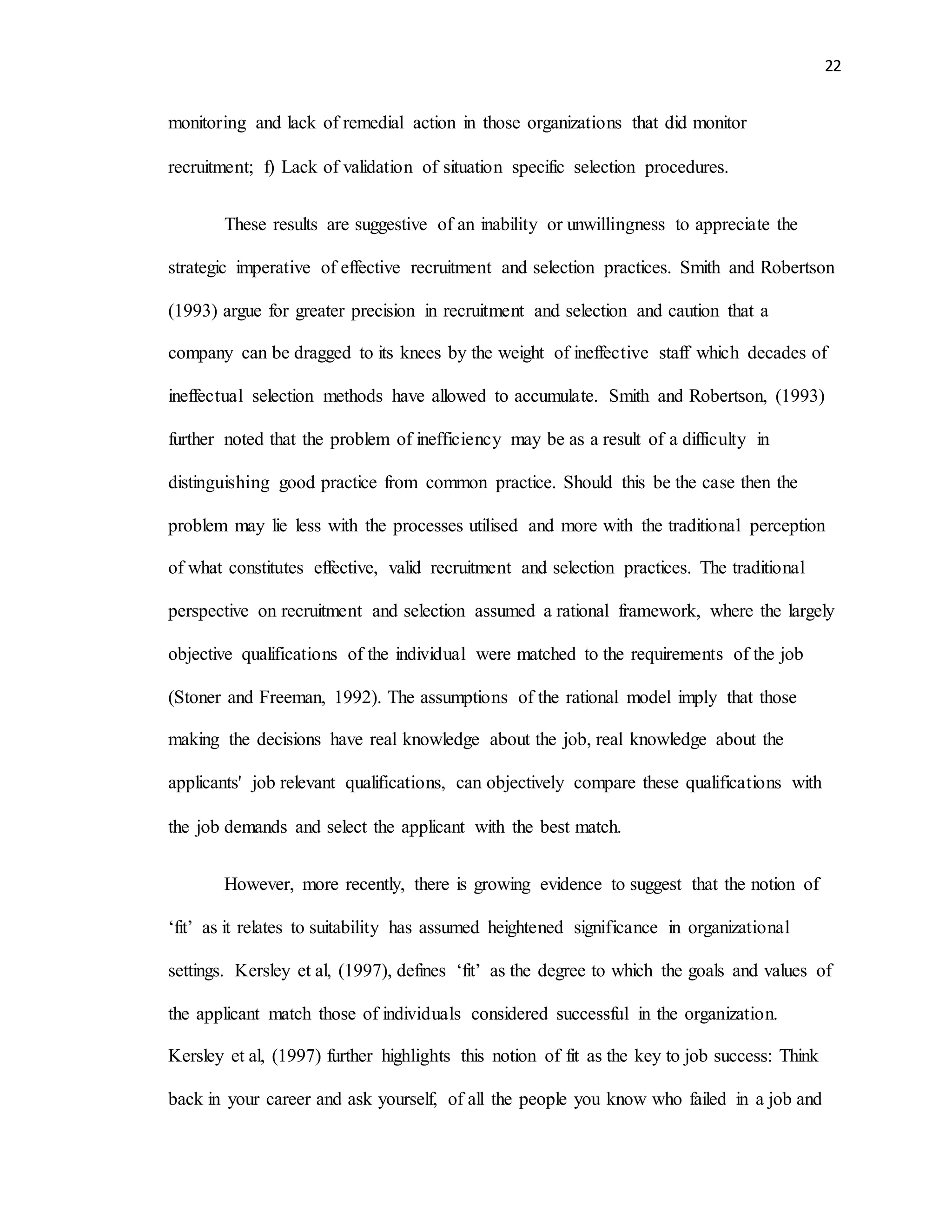 22
monitoring and lack of remedial action in those organizations that did monitor
recruitment; f) Lack of validation of situation specific selection procedures.
These results are suggestive of an inability or unwillingness to appreciate the
strategic imperative of effective recruitment and selection practices. Smith and Robertson
(1993) argue for greater precision in recruitment and selection and caution that a
company can be dragged to its knees by the weight of ineffective staff which decades of
ineffectual selection methods have allowed to accumulate. Smith and Robertson, (1993)
further noted that the problem of inefficiency may be as a result of a difficulty in
distinguishing good practice from common practice. Should this be the case then the
problem may lie less with the processes utilised and more with the traditional perception
of what constitutes effective, valid recruitment and selection practices. The traditional
perspective on recruitment and selection assumed a rational framework, where the largely
objective qualifications of the individual were matched to the requirements of the job
(Stoner and Freeman, 1992). The assumptions of the rational model imply that those
making the decisions have real knowledge about the job, real knowledge about the
applicants' job relevant qualifications, can objectively compare these qualifications with
the job demands and select the applicant with the best match.
However, more recently, there is growing evidence to suggest that the notion of
‘fit’ as it relates to suitability has assumed heightened significance in organizational
settings. Kersley et al, (1997), defines ‘fit’ as the degree to which the goals and values of
the applicant match those of individuals considered successful in the organization.
Kersley et al, (1997) further highlights this notion of fit as the key to job success: Think
back in your career and ask yourself, of all the people you know who failed in a job and
 