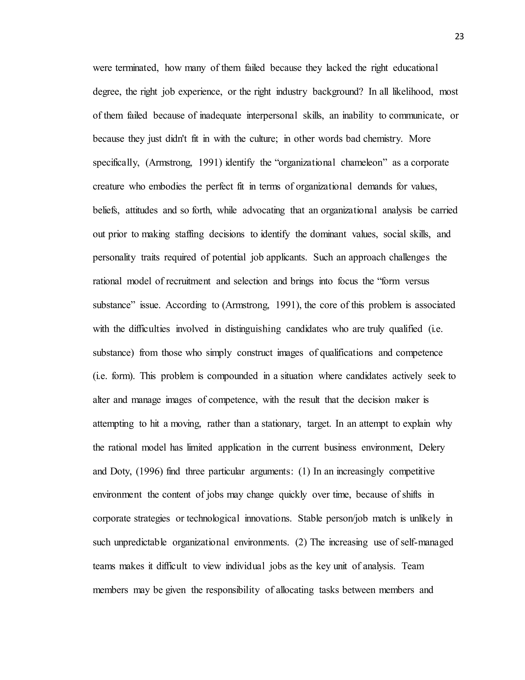 23
were terminated, how many of them failed because they lacked the right educational
degree, the right job experience, or the right industry background? In all likelihood, most
of them failed because of inadequate interpersonal skills, an inability to communicate, or
because they just didn't fit in with the culture; in other words bad chemistry. More
specifically, (Armstrong, 1991) identify the “organizational chameleon” as a corporate
creature who embodies the perfect fit in terms of organizational demands for values,
beliefs, attitudes and so forth, while advocating that an organizational analysis be carried
out prior to making staffing decisions to identify the dominant values, social skills, and
personality traits required of potential job applicants. Such an approach challenges the
rational model of recruitment and selection and brings into focus the “form versus
substance” issue. According to (Armstrong, 1991), the core of this problem is associated
with the difficulties involved in distinguishing candidates who are truly qualified (i.e.
substance) from those who simply construct images of qualifications and competence
(i.e. form). This problem is compounded in a situation where candidates actively seek to
alter and manage images of competence, with the result that the decision maker is
attempting to hit a moving, rather than a stationary, target. In an attempt to explain why
the rational model has limited application in the current business environment, Delery
and Doty, (1996) find three particular arguments: (1) In an increasingly competitive
environment the content of jobs may change quickly over time, because of shifts in
corporate strategies or technological innovations. Stable person/job match is unlikely in
such unpredictable organizational environments. (2) The increasing use of self-managed
teams makes it difficult to view individual jobs as the key unit of analysis. Team
members may be given the responsibility of allocating tasks between members and
 