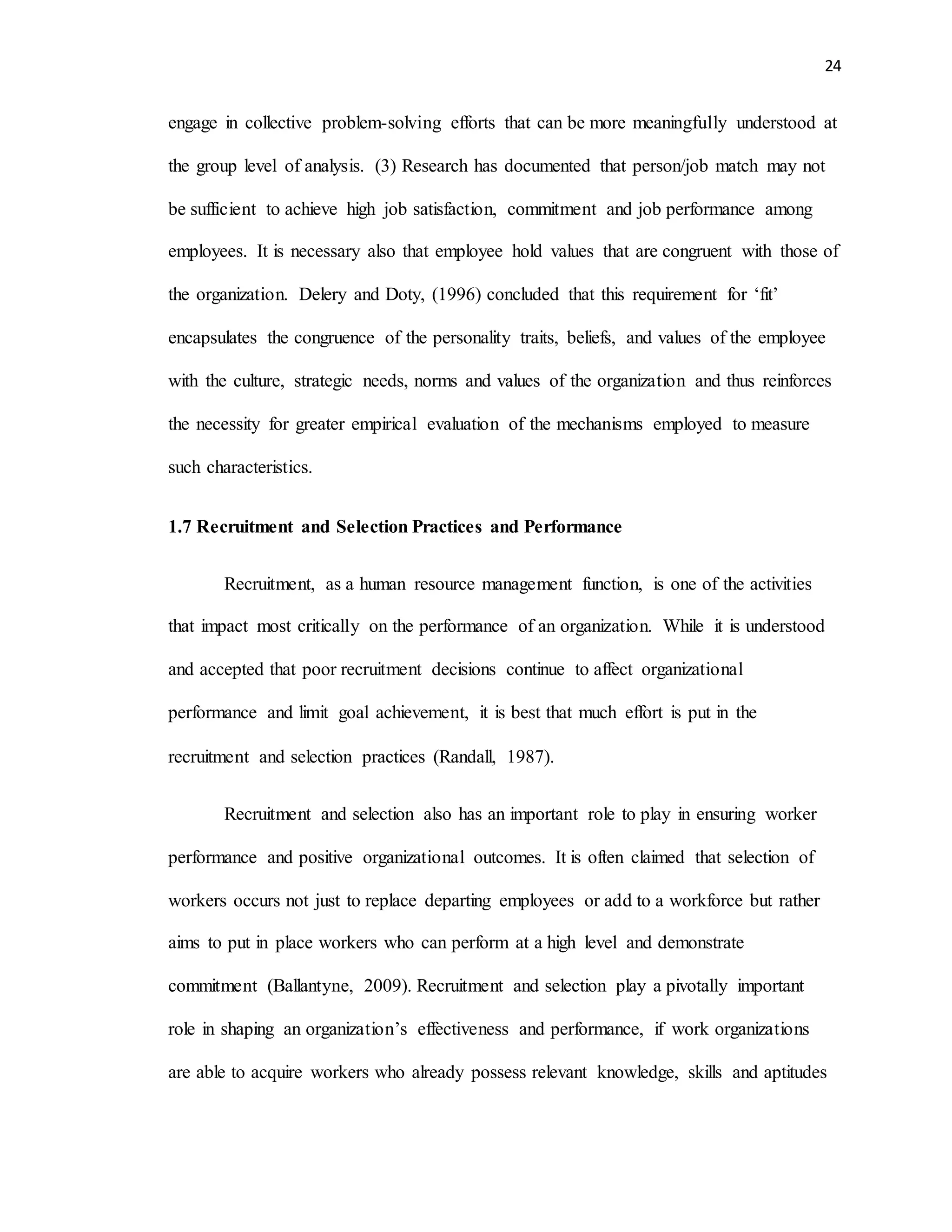 24
engage in collective problem-solving efforts that can be more meaningfully understood at
the group level of analysis. (3) Research has documented that person/job match may not
be sufficient to achieve high job satisfaction, commitment and job performance among
employees. It is necessary also that employee hold values that are congruent with those of
the organization. Delery and Doty, (1996) concluded that this requirement for ‘fit’
encapsulates the congruence of the personality traits, beliefs, and values of the employee
with the culture, strategic needs, norms and values of the organization and thus reinforces
the necessity for greater empirical evaluation of the mechanisms employed to measure
such characteristics.
1.7 Recruitment and Selection Practices and Performance
Recruitment, as a human resource management function, is one of the activities
that impact most critically on the performance of an organization. While it is understood
and accepted that poor recruitment decisions continue to affect organizational
performance and limit goal achievement, it is best that much effort is put in the
recruitment and selection practices (Randall, 1987).
Recruitment and selection also has an important role to play in ensuring worker
performance and positive organizational outcomes. It is often claimed that selection of
workers occurs not just to replace departing employees or add to a workforce but rather
aims to put in place workers who can perform at a high level and demonstrate
commitment (Ballantyne, 2009). Recruitment and selection play a pivotally important
role in shaping an organization’s effectiveness and performance, if work organizations
are able to acquire workers who already possess relevant knowledge, skills and aptitudes
 
