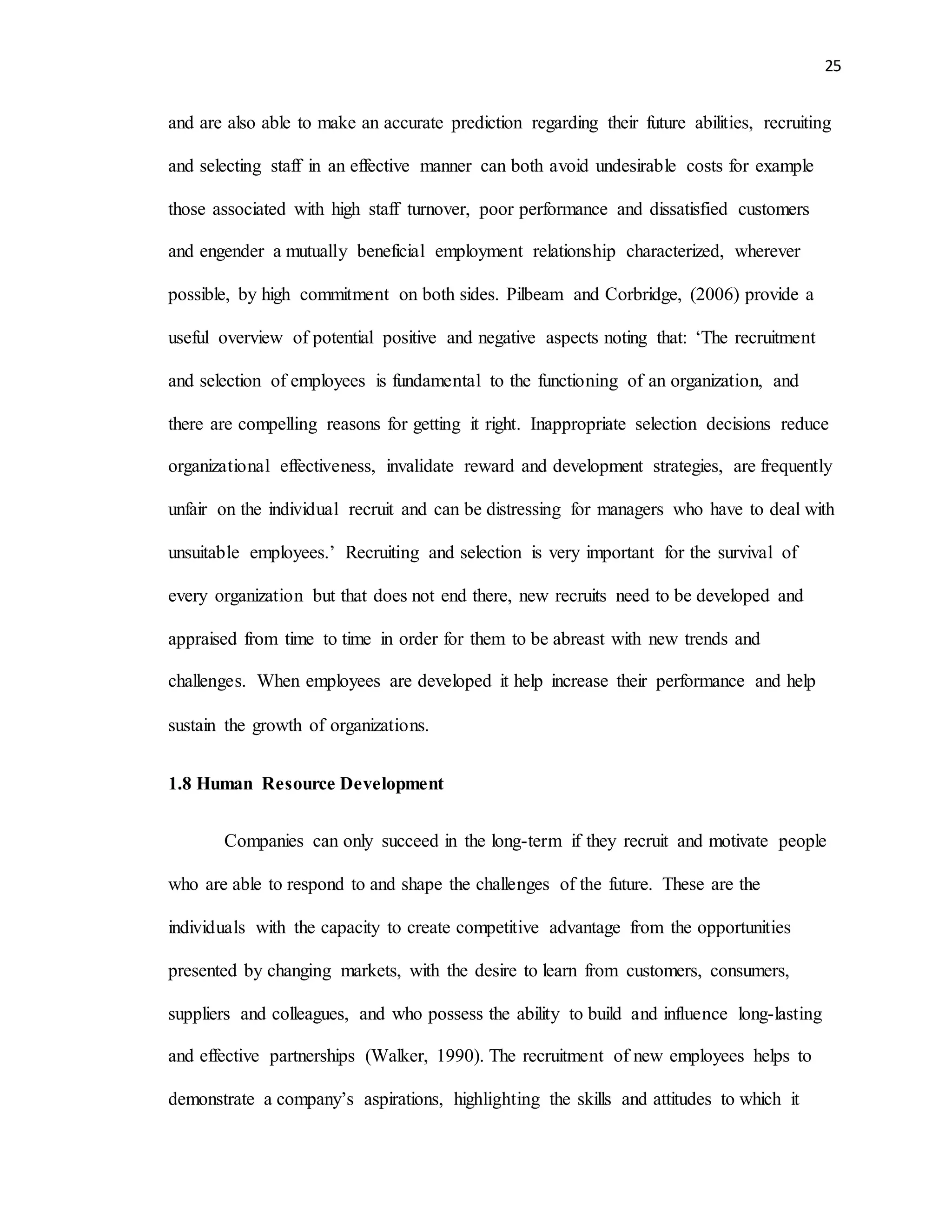 25
and are also able to make an accurate prediction regarding their future abilities, recruiting
and selecting staff in an effective manner can both avoid undesirable costs for example
those associated with high staff turnover, poor performance and dissatisfied customers
and engender a mutually beneficial employment relationship characterized, wherever
possible, by high commitment on both sides. Pilbeam and Corbridge, (2006) provide a
useful overview of potential positive and negative aspects noting that: ‘The recruitment
and selection of employees is fundamental to the functioning of an organization, and
there are compelling reasons for getting it right. Inappropriate selection decisions reduce
organizational effectiveness, invalidate reward and development strategies, are frequently
unfair on the individual recruit and can be distressing for managers who have to deal with
unsuitable employees.’ Recruiting and selection is very important for the survival of
every organization but that does not end there, new recruits need to be developed and
appraised from time to time in order for them to be abreast with new trends and
challenges. When employees are developed it help increase their performance and help
sustain the growth of organizations.
1.8 Human Resource Development
Companies can only succeed in the long-term if they recruit and motivate people
who are able to respond to and shape the challenges of the future. These are the
individuals with the capacity to create competitive advantage from the opportunities
presented by changing markets, with the desire to learn from customers, consumers,
suppliers and colleagues, and who possess the ability to build and influence long-lasting
and effective partnerships (Walker, 1990). The recruitment of new employees helps to
demonstrate a company’s aspirations, highlighting the skills and attitudes to which it
 