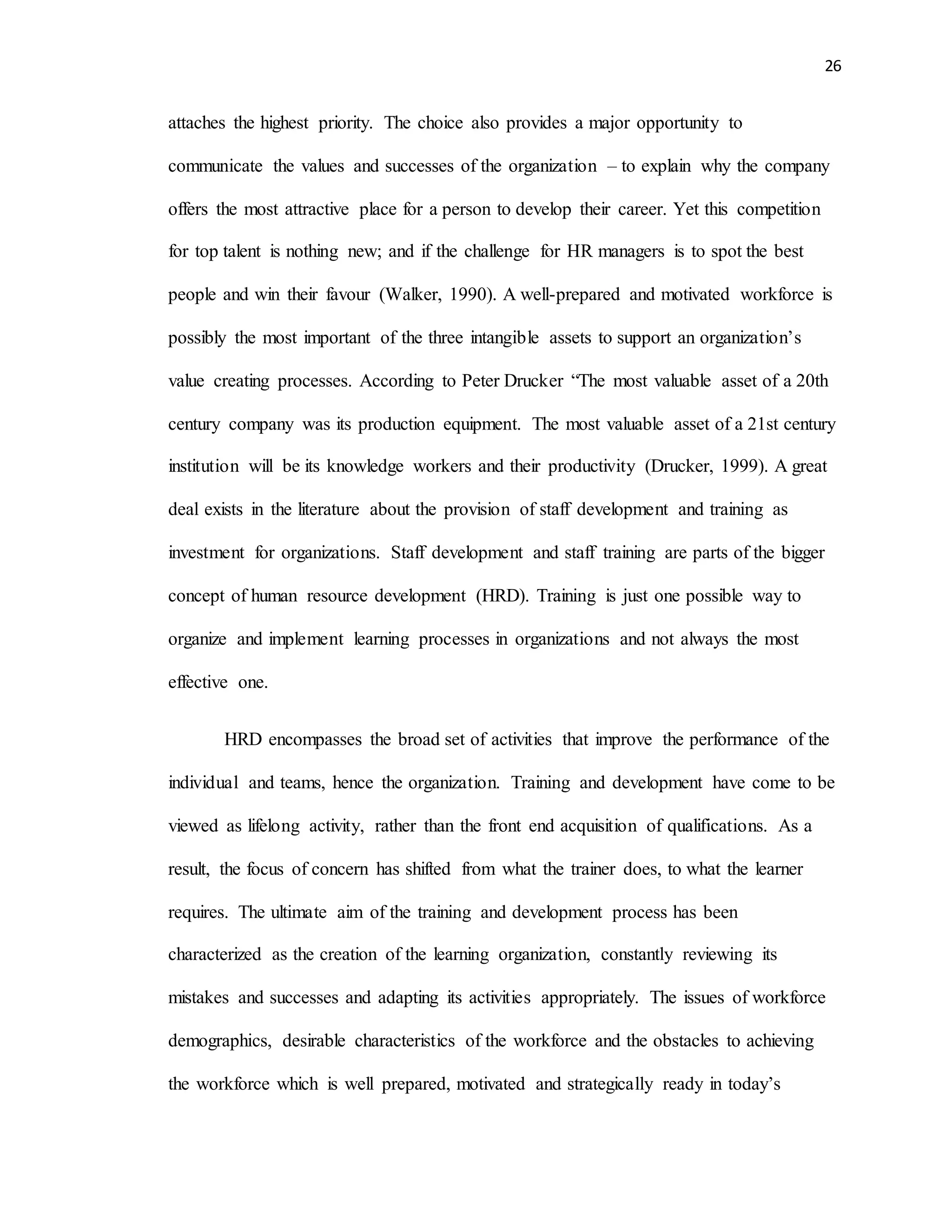 26
attaches the highest priority. The choice also provides a major opportunity to
communicate the values and successes of the organization – to explain why the company
offers the most attractive place for a person to develop their career. Yet this competition
for top talent is nothing new; and if the challenge for HR managers is to spot the best
people and win their favour (Walker, 1990). A well-prepared and motivated workforce is
possibly the most important of the three intangible assets to support an organization’s
value creating processes. According to Peter Drucker “The most valuable asset of a 20th
century company was its production equipment. The most valuable asset of a 21st century
institution will be its knowledge workers and their productivity (Drucker, 1999). A great
deal exists in the literature about the provision of staff development and training as
investment for organizations. Staff development and staff training are parts of the bigger
concept of human resource development (HRD). Training is just one possible way to
organize and implement learning processes in organizations and not always the most
effective one.
HRD encompasses the broad set of activities that improve the performance of the
individual and teams, hence the organization. Training and development have come to be
viewed as lifelong activity, rather than the front end acquisition of qualifications. As a
result, the focus of concern has shifted from what the trainer does, to what the learner
requires. The ultimate aim of the training and development process has been
characterized as the creation of the learning organization, constantly reviewing its
mistakes and successes and adapting its activities appropriately. The issues of workforce
demographics, desirable characteristics of the workforce and the obstacles to achieving
the workforce which is well prepared, motivated and strategically ready in today’s
 