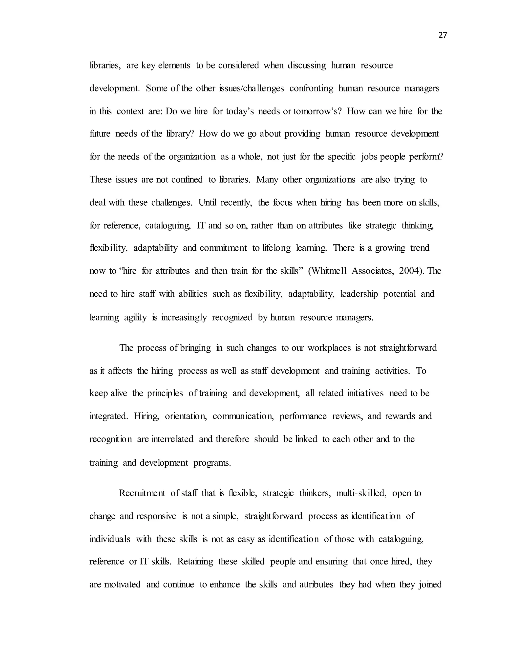 27
libraries, are key elements to be considered when discussing human resource
development. Some of the other issues/challenges confronting human resource managers
in this context are: Do we hire for today’s needs or tomorrow’s? How can we hire for the
future needs of the library? How do we go about providing human resource development
for the needs of the organization as a whole, not just for the specific jobs people perform?
These issues are not confined to libraries. Many other organizations are also trying to
deal with these challenges. Until recently, the focus when hiring has been more on skills,
for reference, cataloguing, IT and so on, rather than on attributes like strategic thinking,
flexibility, adaptability and commitment to lifelong learning. There is a growing trend
now to “hire for attributes and then train for the skills” (Whitmell Associates, 2004). The
need to hire staff with abilities such as flexibility, adaptability, leadership potential and
learning agility is increasingly recognized by human resource managers.
The process of bringing in such changes to our workplaces is not straightforward
as it affects the hiring process as well as staff development and training activities. To
keep alive the principles of training and development, all related initiatives need to be
integrated. Hiring, orientation, communication, performance reviews, and rewards and
recognition are interrelated and therefore should be linked to each other and to the
training and development programs.
Recruitment of staff that is flexible, strategic thinkers, multi-skilled, open to
change and responsive is not a simple, straightforward process as identification of
individuals with these skills is not as easy as identification of those with cataloguing,
reference or IT skills. Retaining these skilled people and ensuring that once hired, they
are motivated and continue to enhance the skills and attributes they had when they joined
 