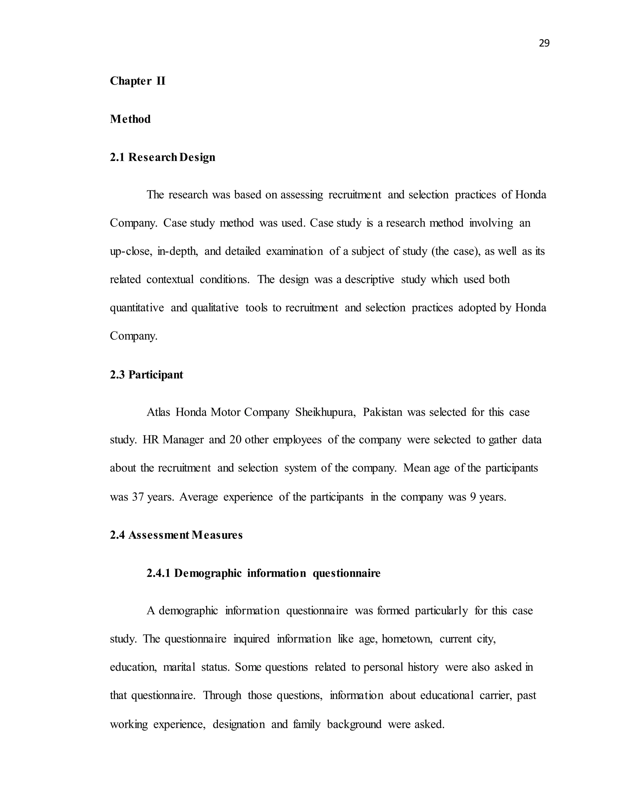 29
Chapter II
Method
2.1 ResearchDesign
The research was based on assessing recruitment and selection practices of Honda
Company. Case study method was used. Case study is a research method involving an
up-close, in-depth, and detailed examination of a subject of study (the case), as well as its
related contextual conditions. The design was a descriptive study which used both
quantitative and qualitative tools to recruitment and selection practices adopted by Honda
Company.
2.3 Participant
Atlas Honda Motor Company Sheikhupura, Pakistan was selected for this case
study. HR Manager and 20 other employees of the company were selected to gather data
about the recruitment and selection system of the company. Mean age of the participants
was 37 years. Average experience of the participants in the company was 9 years.
2.4 Assessment Measures
2.4.1 Demographic information questionnaire
A demographic information questionnaire was formed particularly for this case
study. The questionnaire inquired information like age, hometown, current city,
education, marital status. Some questions related to personal history were also asked in
that questionnaire. Through those questions, information about educational carrier, past
working experience, designation and family background were asked.
 