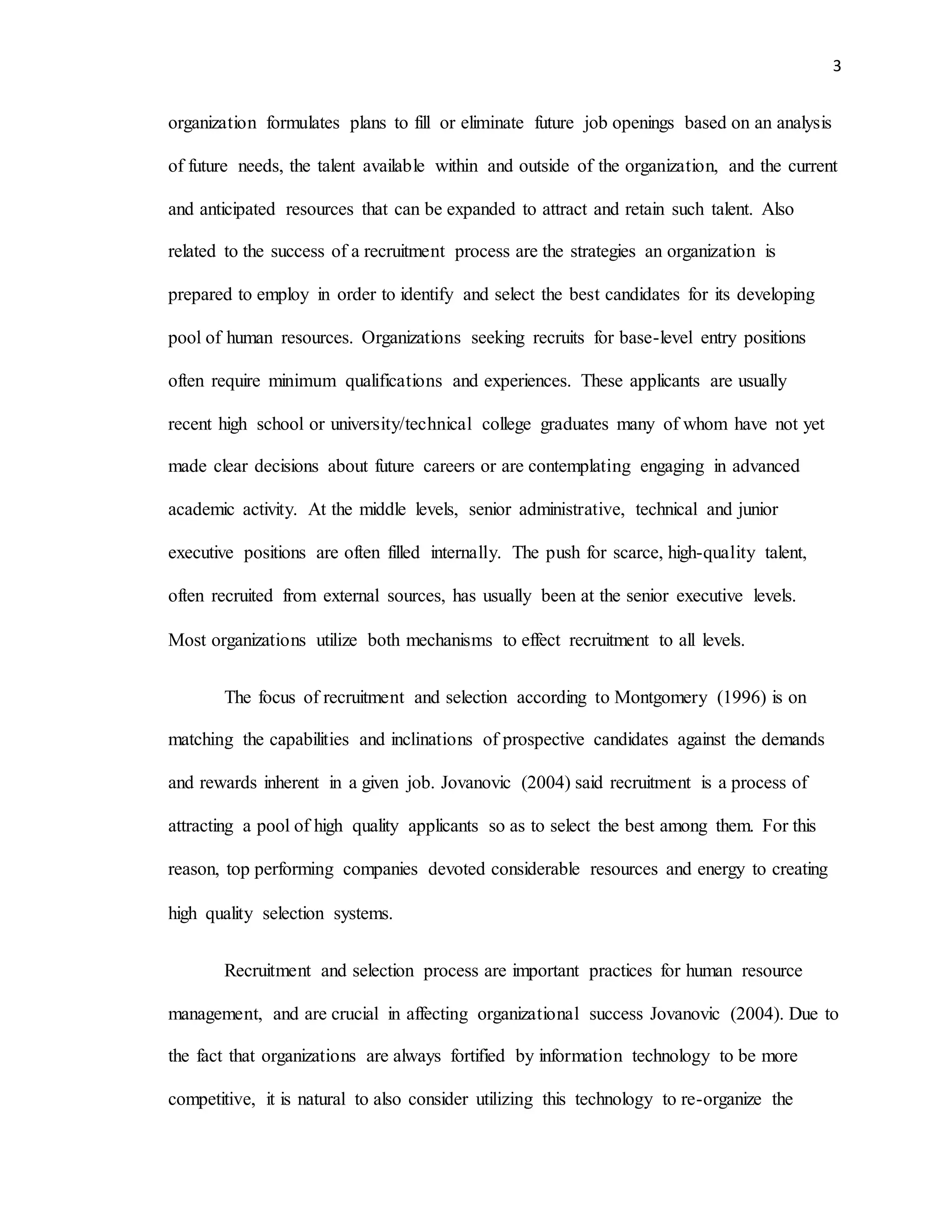 3
organization formulates plans to fill or eliminate future job openings based on an analysis
of future needs, the talent available within and outside of the organization, and the current
and anticipated resources that can be expanded to attract and retain such talent. Also
related to the success of a recruitment process are the strategies an organization is
prepared to employ in order to identify and select the best candidates for its developing
pool of human resources. Organizations seeking recruits for base-level entry positions
often require minimum qualifications and experiences. These applicants are usually
recent high school or university/technical college graduates many of whom have not yet
made clear decisions about future careers or are contemplating engaging in advanced
academic activity. At the middle levels, senior administrative, technical and junior
executive positions are often filled internally. The push for scarce, high-quality talent,
often recruited from external sources, has usually been at the senior executive levels.
Most organizations utilize both mechanisms to effect recruitment to all levels.
The focus of recruitment and selection according to Montgomery (1996) is on
matching the capabilities and inclinations of prospective candidates against the demands
and rewards inherent in a given job. Jovanovic (2004) said recruitment is a process of
attracting a pool of high quality applicants so as to select the best among them. For this
reason, top performing companies devoted considerable resources and energy to creating
high quality selection systems.
Recruitment and selection process are important practices for human resource
management, and are crucial in affecting organizational success Jovanovic (2004). Due to
the fact that organizations are always fortified by information technology to be more
competitive, it is natural to also consider utilizing this technology to re-organize the
 