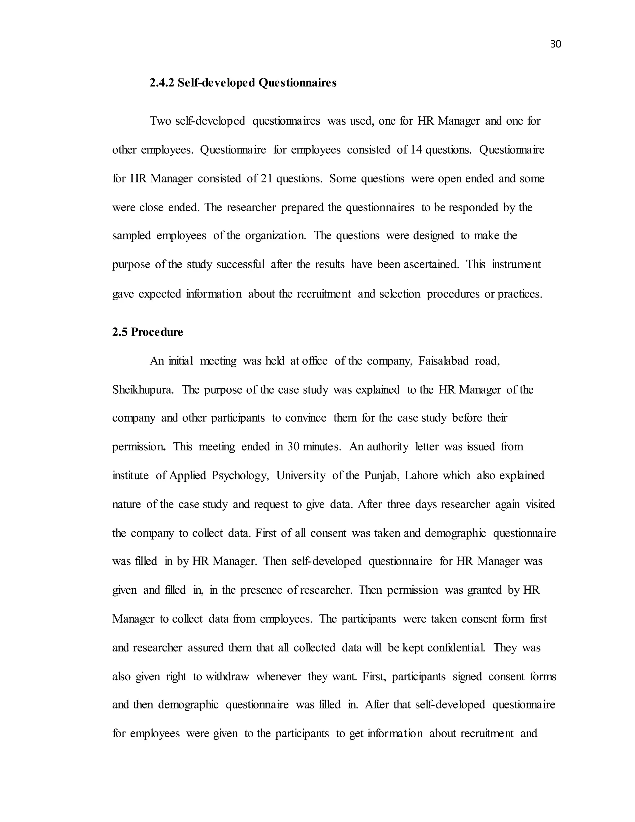 30
2.4.2 Self-developed Questionnaires
Two self-developed questionnaires was used, one for HR Manager and one for
other employees. Questionnaire for employees consisted of 14 questions. Questionnaire
for HR Manager consisted of 21 questions. Some questions were open ended and some
were close ended. The researcher prepared the questionnaires to be responded by the
sampled employees of the organization. The questions were designed to make the
purpose of the study successful after the results have been ascertained. This instrument
gave expected information about the recruitment and selection procedures or practices.
2.5 Procedure
An initial meeting was held at office of the company, Faisalabad road,
Sheikhupura. The purpose of the case study was explained to the HR Manager of the
company and other participants to convince them for the case study before their
permission. This meeting ended in 30 minutes. An authority letter was issued from
institute of Applied Psychology, University of the Punjab, Lahore which also explained
nature of the case study and request to give data. After three days researcher again visited
the company to collect data. First of all consent was taken and demographic questionnaire
was filled in by HR Manager. Then self-developed questionnaire for HR Manager was
given and filled in, in the presence of researcher. Then permission was granted by HR
Manager to collect data from employees. The participants were taken consent form first
and researcher assured them that all collected data will be kept confidential. They was
also given right to withdraw whenever they want. First, participants signed consent forms
and then demographic questionnaire was filled in. After that self-developed questionnaire
for employees were given to the participants to get information about recruitment and
 