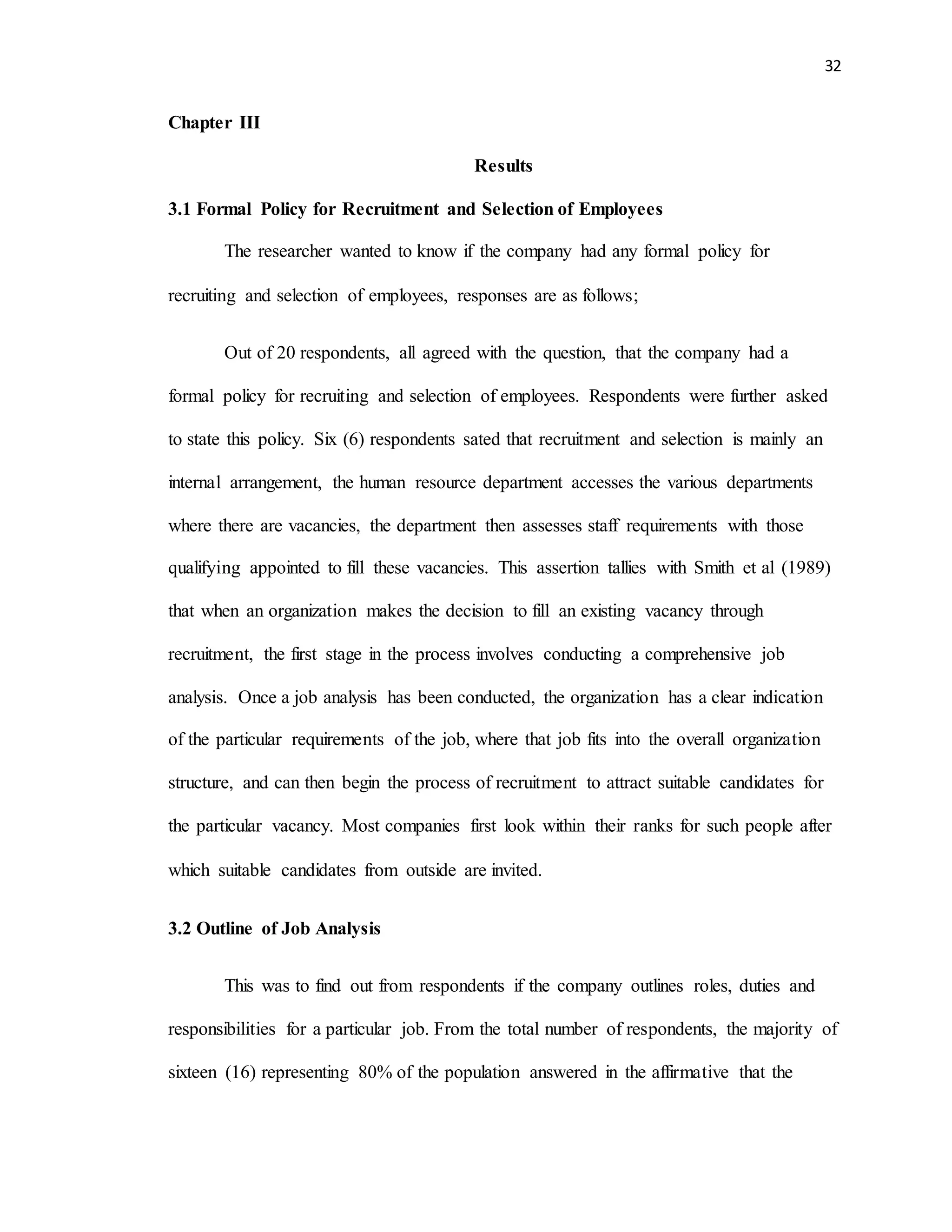 32
Chapter III
Results
3.1 Formal Policy for Recruitment and Selection of Employees
The researcher wanted to know if the company had any formal policy for
recruiting and selection of employees, responses are as follows;
Out of 20 respondents, all agreed with the question, that the company had a
formal policy for recruiting and selection of employees. Respondents were further asked
to state this policy. Six (6) respondents sated that recruitment and selection is mainly an
internal arrangement, the human resource department accesses the various departments
where there are vacancies, the department then assesses staff requirements with those
qualifying appointed to fill these vacancies. This assertion tallies with Smith et al (1989)
that when an organization makes the decision to fill an existing vacancy through
recruitment, the first stage in the process involves conducting a comprehensive job
analysis. Once a job analysis has been conducted, the organization has a clear indication
of the particular requirements of the job, where that job fits into the overall organization
structure, and can then begin the process of recruitment to attract suitable candidates for
the particular vacancy. Most companies first look within their ranks for such people after
which suitable candidates from outside are invited.
3.2 Outline of Job Analysis
This was to find out from respondents if the company outlines roles, duties and
responsibilities for a particular job. From the total number of respondents, the majority of
sixteen (16) representing 80% of the population answered in the affirmative that the
 