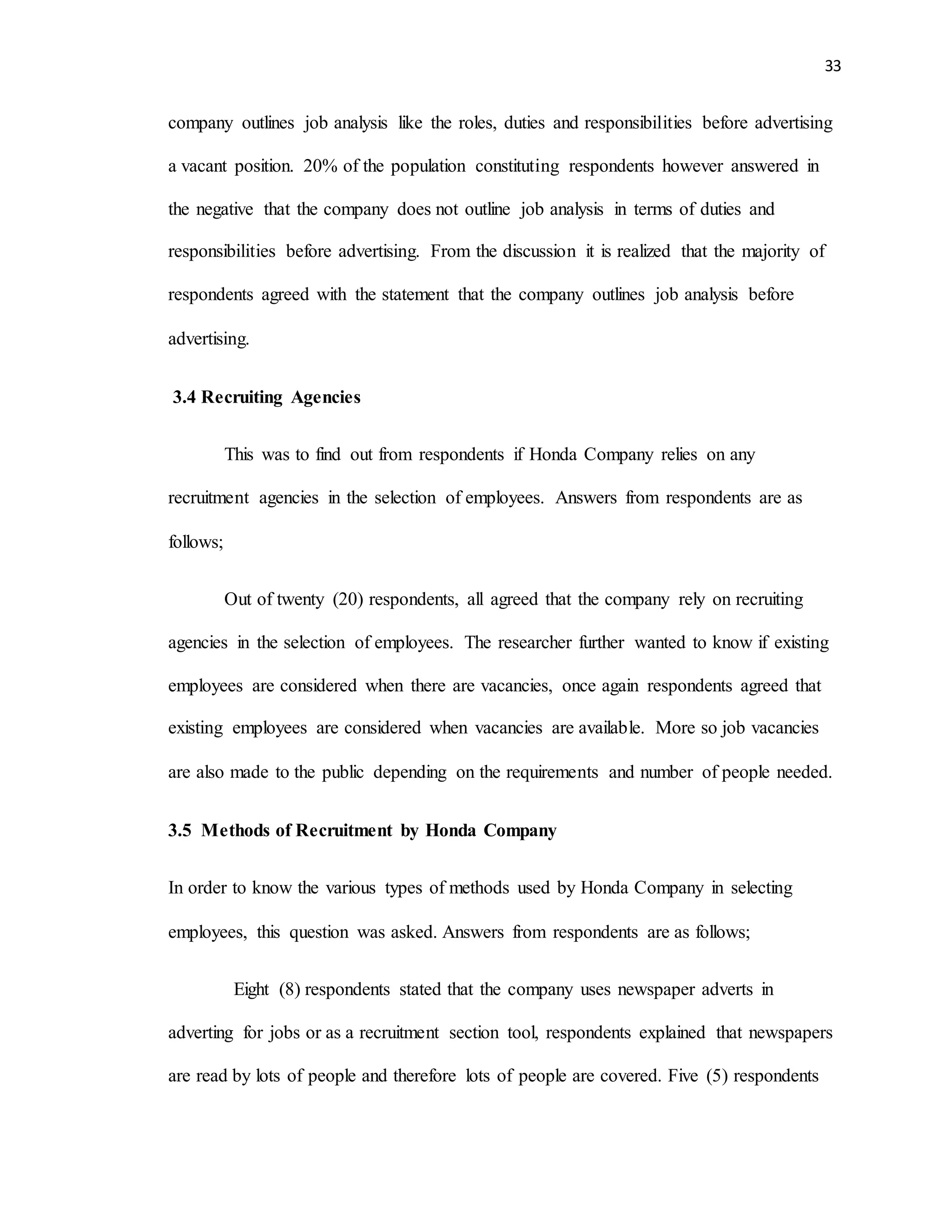33
company outlines job analysis like the roles, duties and responsibilities before advertising
a vacant position. 20% of the population constituting respondents however answered in
the negative that the company does not outline job analysis in terms of duties and
responsibilities before advertising. From the discussion it is realized that the majority of
respondents agreed with the statement that the company outlines job analysis before
advertising.
3.4 Recruiting Agencies
This was to find out from respondents if Honda Company relies on any
recruitment agencies in the selection of employees. Answers from respondents are as
follows;
Out of twenty (20) respondents, all agreed that the company rely on recruiting
agencies in the selection of employees. The researcher further wanted to know if existing
employees are considered when there are vacancies, once again respondents agreed that
existing employees are considered when vacancies are available. More so job vacancies
are also made to the public depending on the requirements and number of people needed.
3.5 Methods of Recruitment by Honda Company
In order to know the various types of methods used by Honda Company in selecting
employees, this question was asked. Answers from respondents are as follows;
Eight (8) respondents stated that the company uses newspaper adverts in
adverting for jobs or as a recruitment section tool, respondents explained that newspapers
are read by lots of people and therefore lots of people are covered. Five (5) respondents
 