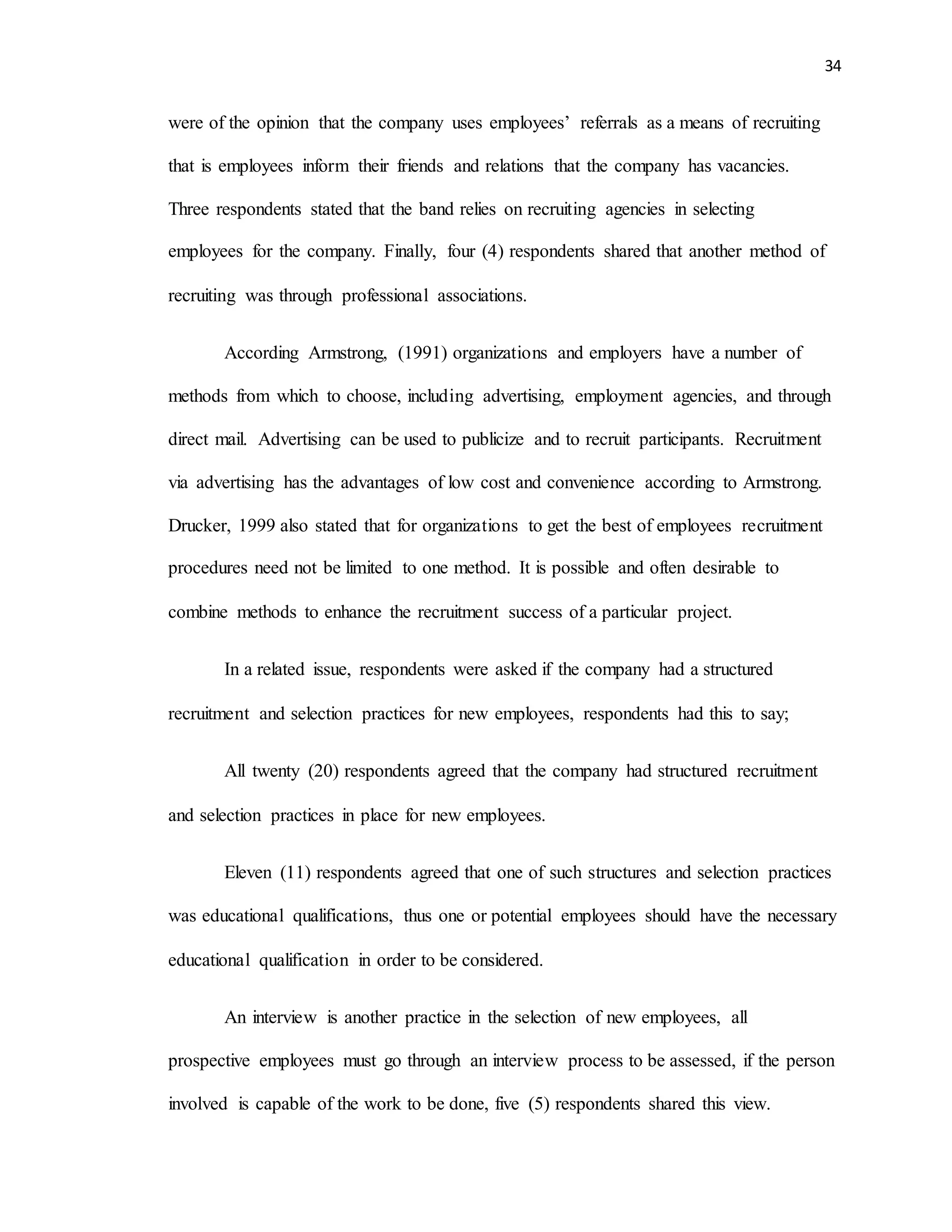 34
were of the opinion that the company uses employees’ referrals as a means of recruiting
that is employees inform their friends and relations that the company has vacancies.
Three respondents stated that the band relies on recruiting agencies in selecting
employees for the company. Finally, four (4) respondents shared that another method of
recruiting was through professional associations.
According Armstrong, (1991) organizations and employers have a number of
methods from which to choose, including advertising, employment agencies, and through
direct mail. Advertising can be used to publicize and to recruit participants. Recruitment
via advertising has the advantages of low cost and convenience according to Armstrong.
Drucker, 1999 also stated that for organizations to get the best of employees recruitment
procedures need not be limited to one method. It is possible and often desirable to
combine methods to enhance the recruitment success of a particular project.
In a related issue, respondents were asked if the company had a structured
recruitment and selection practices for new employees, respondents had this to say;
All twenty (20) respondents agreed that the company had structured recruitment
and selection practices in place for new employees.
Eleven (11) respondents agreed that one of such structures and selection practices
was educational qualifications, thus one or potential employees should have the necessary
educational qualification in order to be considered.
An interview is another practice in the selection of new employees, all
prospective employees must go through an interview process to be assessed, if the person
involved is capable of the work to be done, five (5) respondents shared this view.
 