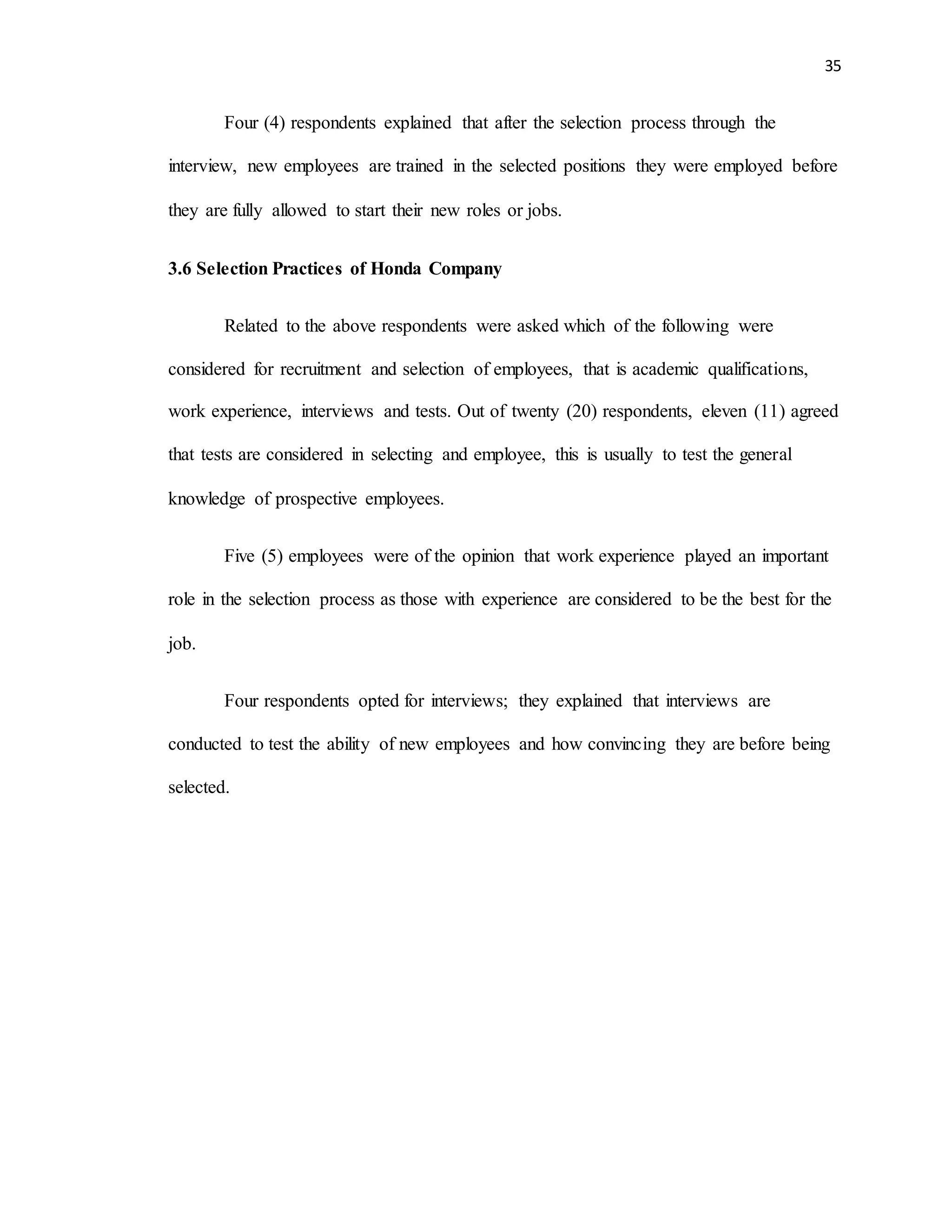 35
Four (4) respondents explained that after the selection process through the
interview, new employees are trained in the selected positions they were employed before
they are fully allowed to start their new roles or jobs.
3.6 Selection Practices of Honda Company
Related to the above respondents were asked which of the following were
considered for recruitment and selection of employees, that is academic qualifications,
work experience, interviews and tests. Out of twenty (20) respondents, eleven (11) agreed
that tests are considered in selecting and employee, this is usually to test the general
knowledge of prospective employees.
Five (5) employees were of the opinion that work experience played an important
role in the selection process as those with experience are considered to be the best for the
job.
Four respondents opted for interviews; they explained that interviews are
conducted to test the ability of new employees and how convincing they are before being
selected.
 