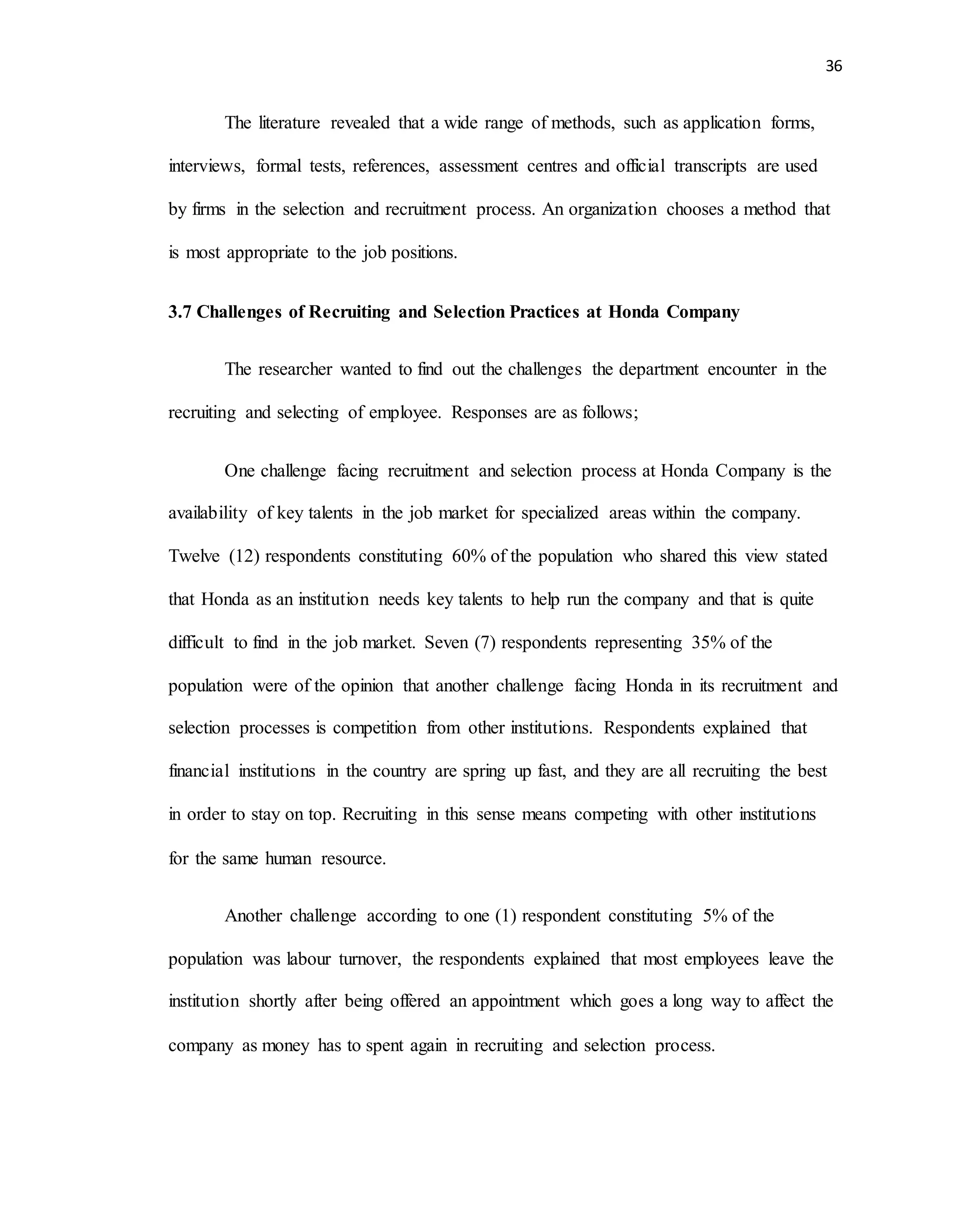 36
The literature revealed that a wide range of methods, such as application forms,
interviews, formal tests, references, assessment centres and official transcripts are used
by firms in the selection and recruitment process. An organization chooses a method that
is most appropriate to the job positions.
3.7 Challenges of Recruiting and Selection Practices at Honda Company
The researcher wanted to find out the challenges the department encounter in the
recruiting and selecting of employee. Responses are as follows;
One challenge facing recruitment and selection process at Honda Company is the
availability of key talents in the job market for specialized areas within the company.
Twelve (12) respondents constituting 60% of the population who shared this view stated
that Honda as an institution needs key talents to help run the company and that is quite
difficult to find in the job market. Seven (7) respondents representing 35% of the
population were of the opinion that another challenge facing Honda in its recruitment and
selection processes is competition from other institutions. Respondents explained that
financial institutions in the country are spring up fast, and they are all recruiting the best
in order to stay on top. Recruiting in this sense means competing with other institutions
for the same human resource.
Another challenge according to one (1) respondent constituting 5% of the
population was labour turnover, the respondents explained that most employees leave the
institution shortly after being offered an appointment which goes a long way to affect the
company as money has to spent again in recruiting and selection process.
 