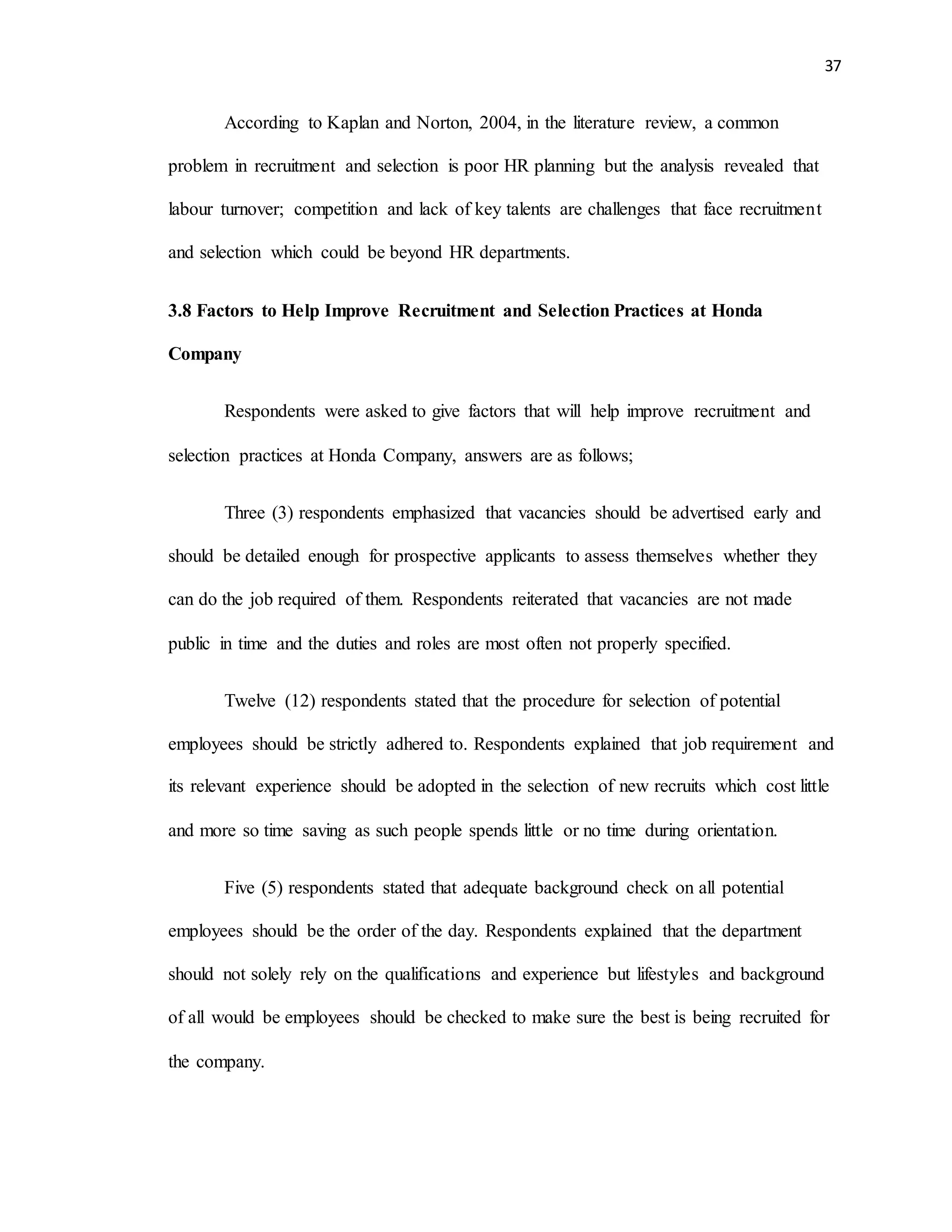 37
According to Kaplan and Norton, 2004, in the literature review, a common
problem in recruitment and selection is poor HR planning but the analysis revealed that
labour turnover; competition and lack of key talents are challenges that face recruitment
and selection which could be beyond HR departments.
3.8 Factors to Help Improve Recruitment and Selection Practices at Honda
Company
Respondents were asked to give factors that will help improve recruitment and
selection practices at Honda Company, answers are as follows;
Three (3) respondents emphasized that vacancies should be advertised early and
should be detailed enough for prospective applicants to assess themselves whether they
can do the job required of them. Respondents reiterated that vacancies are not made
public in time and the duties and roles are most often not properly specified.
Twelve (12) respondents stated that the procedure for selection of potential
employees should be strictly adhered to. Respondents explained that job requirement and
its relevant experience should be adopted in the selection of new recruits which cost little
and more so time saving as such people spends little or no time during orientation.
Five (5) respondents stated that adequate background check on all potential
employees should be the order of the day. Respondents explained that the department
should not solely rely on the qualifications and experience but lifestyles and background
of all would be employees should be checked to make sure the best is being recruited for
the company.
 