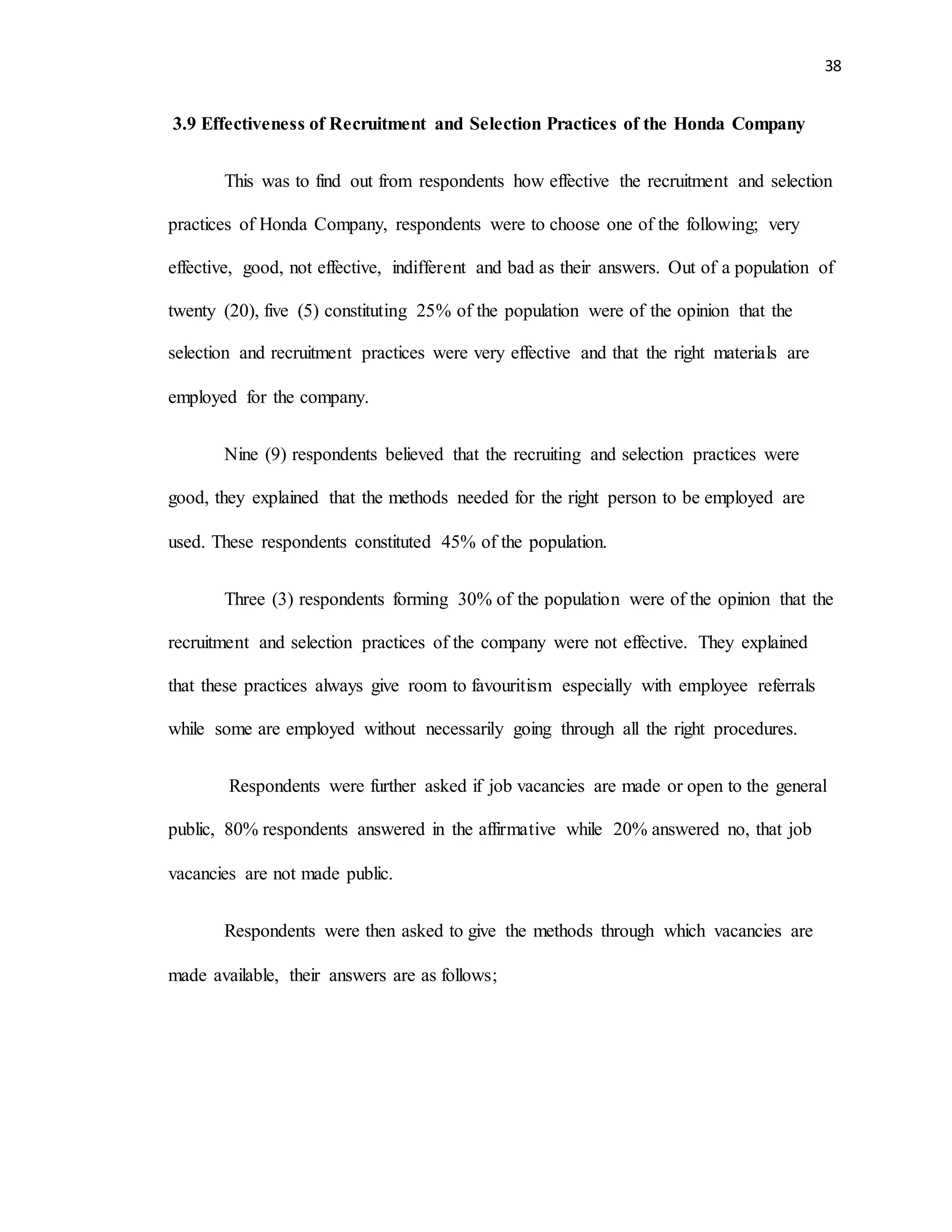 38
3.9 Effectiveness of Recruitment and Selection Practices of the Honda Company
This was to find out from respondents how effective the recruitment and selection
practices of Honda Company, respondents were to choose one of the following; very
effective, good, not effective, indifferent and bad as their answers. Out of a population of
twenty (20), five (5) constituting 25% of the population were of the opinion that the
selection and recruitment practices were very effective and that the right materials are
employed for the company.
Nine (9) respondents believed that the recruiting and selection practices were
good, they explained that the methods needed for the right person to be employed are
used. These respondents constituted 45% of the population.
Three (3) respondents forming 30% of the population were of the opinion that the
recruitment and selection practices of the company were not effective. They explained
that these practices always give room to favouritism especially with employee referrals
while some are employed without necessarily going through all the right procedures.
Respondents were further asked if job vacancies are made or open to the general
public, 80% respondents answered in the affirmative while 20% answered no, that job
vacancies are not made public.
Respondents were then asked to give the methods through which vacancies are
made available, their answers are as follows;
 