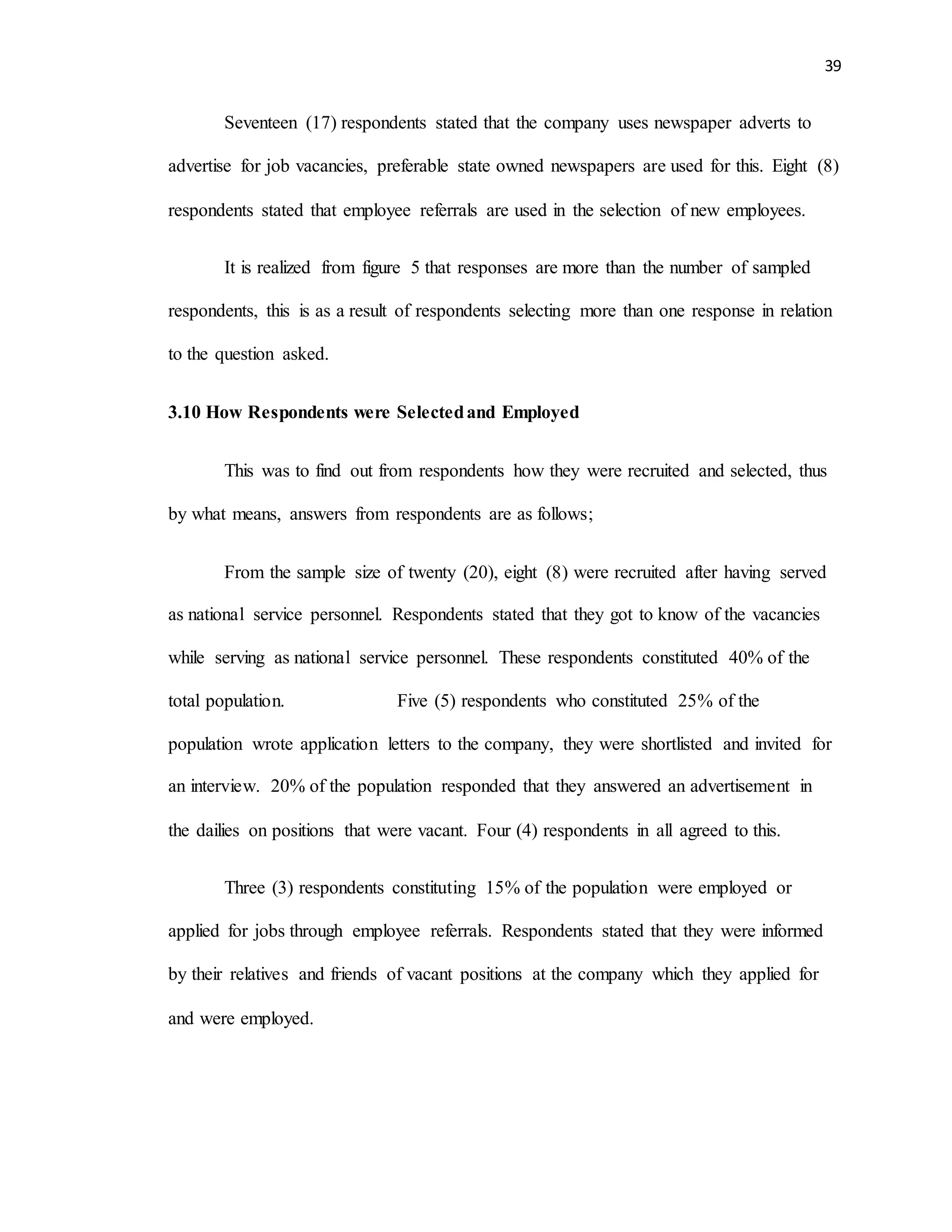 39
Seventeen (17) respondents stated that the company uses newspaper adverts to
advertise for job vacancies, preferable state owned newspapers are used for this. Eight (8)
respondents stated that employee referrals are used in the selection of new employees.
It is realized from figure 5 that responses are more than the number of sampled
respondents, this is as a result of respondents selecting more than one response in relation
to the question asked.
3.10 How Respondents were Selectedand Employed
This was to find out from respondents how they were recruited and selected, thus
by what means, answers from respondents are as follows;
From the sample size of twenty (20), eight (8) were recruited after having served
as national service personnel. Respondents stated that they got to know of the vacancies
while serving as national service personnel. These respondents constituted 40% of the
total population. Five (5) respondents who constituted 25% of the
population wrote application letters to the company, they were shortlisted and invited for
an interview. 20% of the population responded that they answered an advertisement in
the dailies on positions that were vacant. Four (4) respondents in all agreed to this.
Three (3) respondents constituting 15% of the population were employed or
applied for jobs through employee referrals. Respondents stated that they were informed
by their relatives and friends of vacant positions at the company which they applied for
and were employed.
 