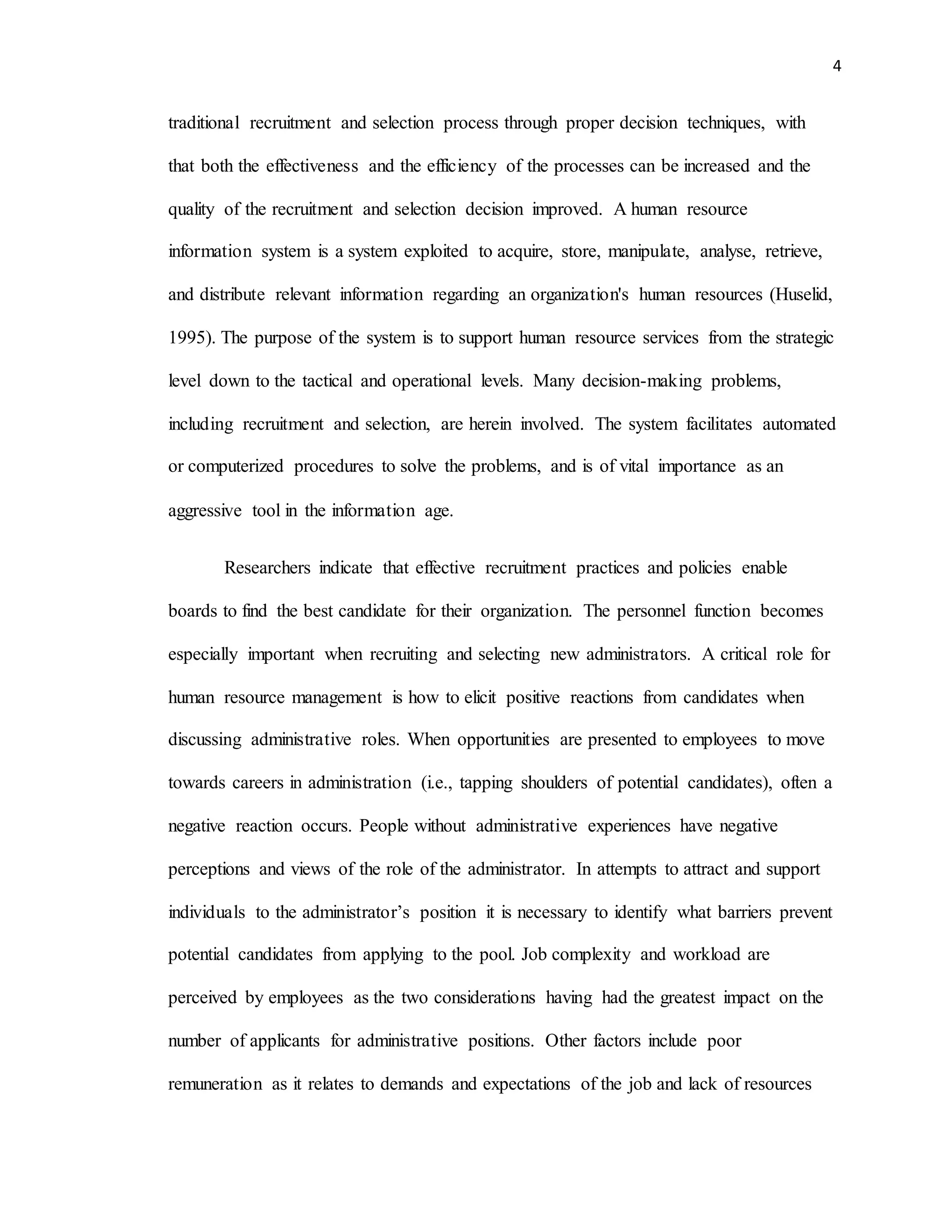 4
traditional recruitment and selection process through proper decision techniques, with
that both the effectiveness and the efficiency of the processes can be increased and the
quality of the recruitment and selection decision improved. A human resource
information system is a system exploited to acquire, store, manipulate, analyse, retrieve,
and distribute relevant information regarding an organization's human resources (Huselid,
1995). The purpose of the system is to support human resource services from the strategic
level down to the tactical and operational levels. Many decision-making problems,
including recruitment and selection, are herein involved. The system facilitates automated
or computerized procedures to solve the problems, and is of vital importance as an
aggressive tool in the information age.
Researchers indicate that effective recruitment practices and policies enable
boards to find the best candidate for their organization. The personnel function becomes
especially important when recruiting and selecting new administrators. A critical role for
human resource management is how to elicit positive reactions from candidates when
discussing administrative roles. When opportunities are presented to employees to move
towards careers in administration (i.e., tapping shoulders of potential candidates), often a
negative reaction occurs. People without administrative experiences have negative
perceptions and views of the role of the administrator. In attempts to attract and support
individuals to the administrator’s position it is necessary to identify what barriers prevent
potential candidates from applying to the pool. Job complexity and workload are
perceived by employees as the two considerations having had the greatest impact on the
number of applicants for administrative positions. Other factors include poor
remuneration as it relates to demands and expectations of the job and lack of resources
 