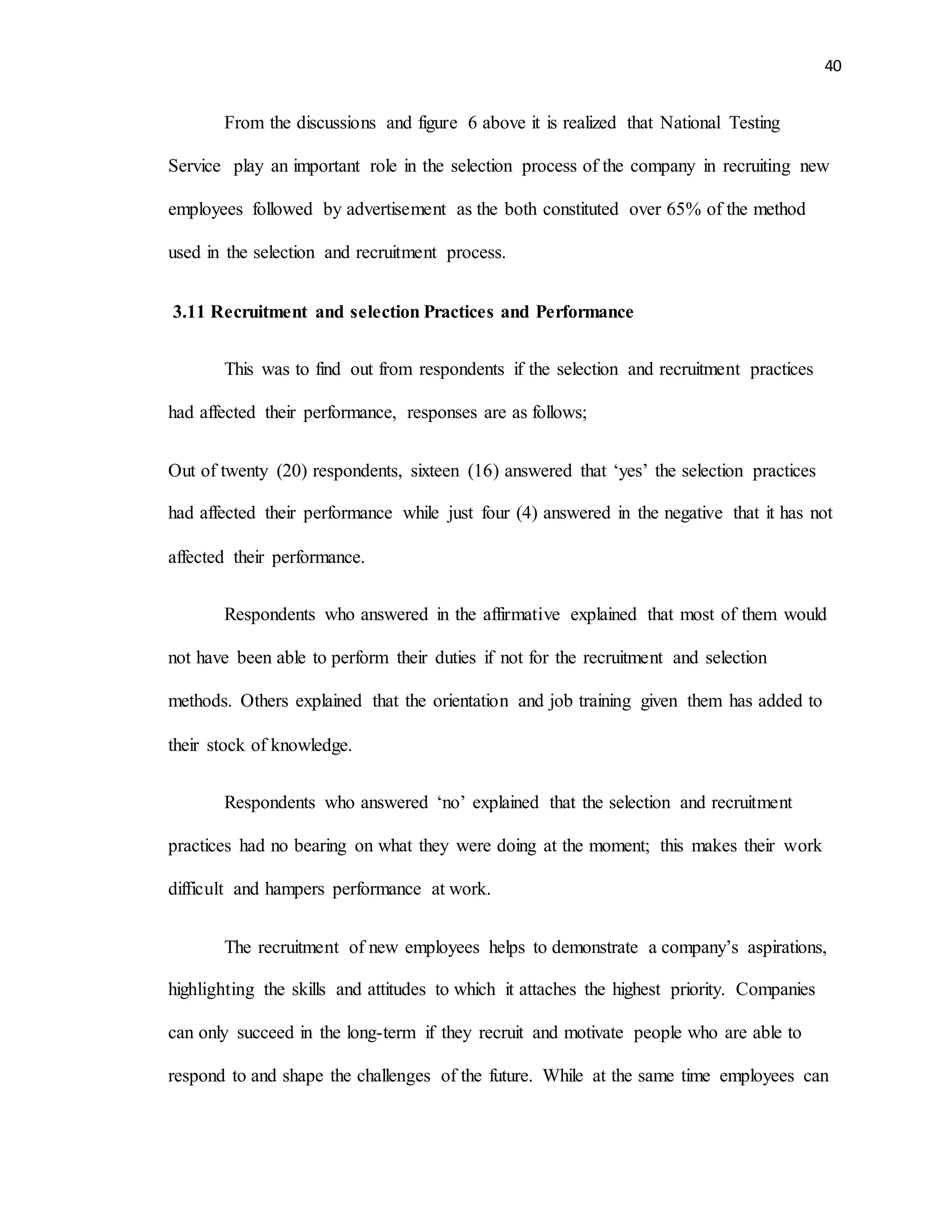 40
From the discussions and figure 6 above it is realized that National Testing
Service play an important role in the selection process of the company in recruiting new
employees followed by advertisement as the both constituted over 65% of the method
used in the selection and recruitment process.
3.11 Recruitment and selection Practices and Performance
This was to find out from respondents if the selection and recruitment practices
had affected their performance, responses are as follows;
Out of twenty (20) respondents, sixteen (16) answered that ‘yes’ the selection practices
had affected their performance while just four (4) answered in the negative that it has not
affected their performance.
Respondents who answered in the affirmative explained that most of them would
not have been able to perform their duties if not for the recruitment and selection
methods. Others explained that the orientation and job training given them has added to
their stock of knowledge.
Respondents who answered ‘no’ explained that the selection and recruitment
practices had no bearing on what they were doing at the moment; this makes their work
difficult and hampers performance at work.
The recruitment of new employees helps to demonstrate a company’s aspirations,
highlighting the skills and attitudes to which it attaches the highest priority. Companies
can only succeed in the long-term if they recruit and motivate people who are able to
respond to and shape the challenges of the future. While at the same time employees can
 
