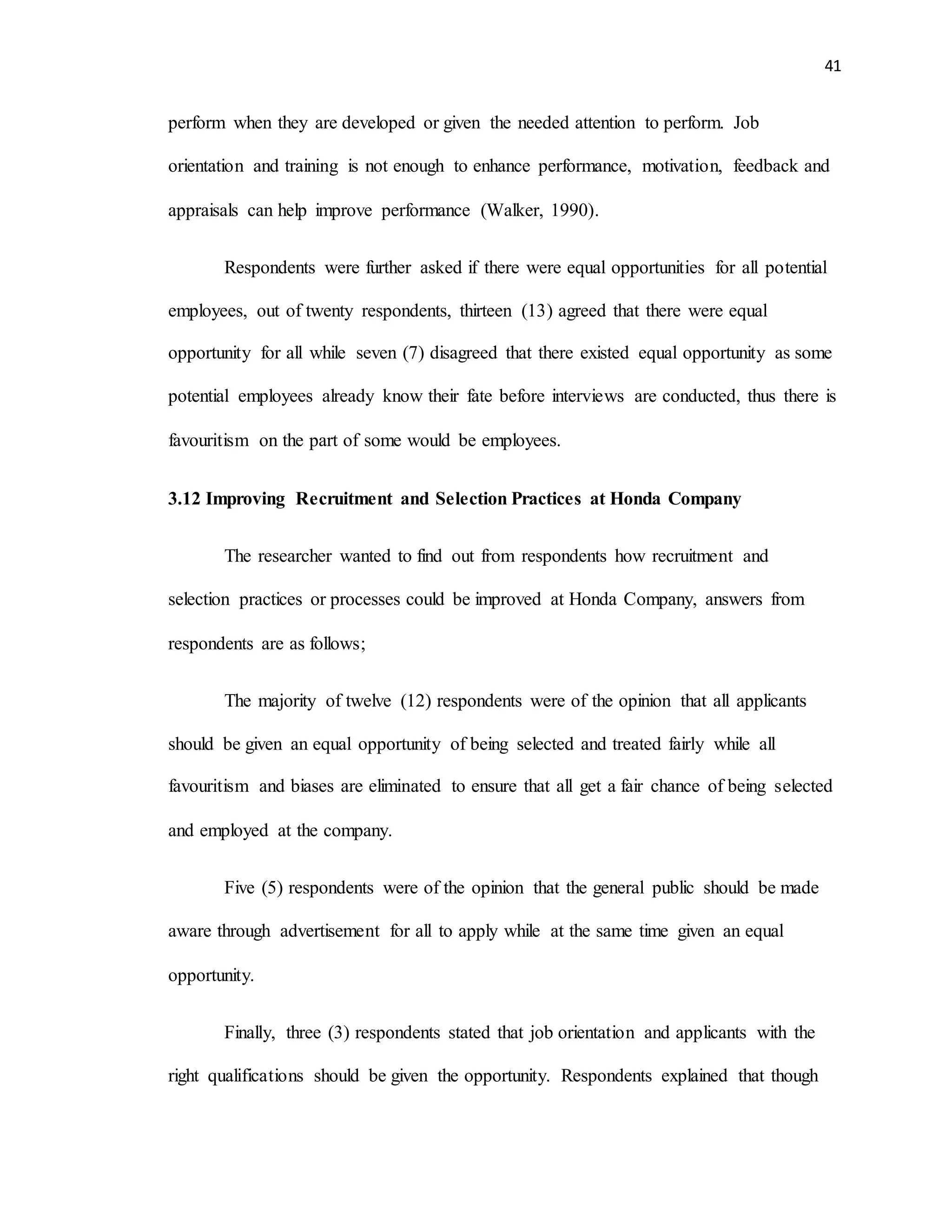 41
perform when they are developed or given the needed attention to perform. Job
orientation and training is not enough to enhance performance, motivation, feedback and
appraisals can help improve performance (Walker, 1990).
Respondents were further asked if there were equal opportunities for all potential
employees, out of twenty respondents, thirteen (13) agreed that there were equal
opportunity for all while seven (7) disagreed that there existed equal opportunity as some
potential employees already know their fate before interviews are conducted, thus there is
favouritism on the part of some would be employees.
3.12 Improving Recruitment and Selection Practices at Honda Company
The researcher wanted to find out from respondents how recruitment and
selection practices or processes could be improved at Honda Company, answers from
respondents are as follows;
The majority of twelve (12) respondents were of the opinion that all applicants
should be given an equal opportunity of being selected and treated fairly while all
favouritism and biases are eliminated to ensure that all get a fair chance of being selected
and employed at the company.
Five (5) respondents were of the opinion that the general public should be made
aware through advertisement for all to apply while at the same time given an equal
opportunity.
Finally, three (3) respondents stated that job orientation and applicants with the
right qualifications should be given the opportunity. Respondents explained that though
 
