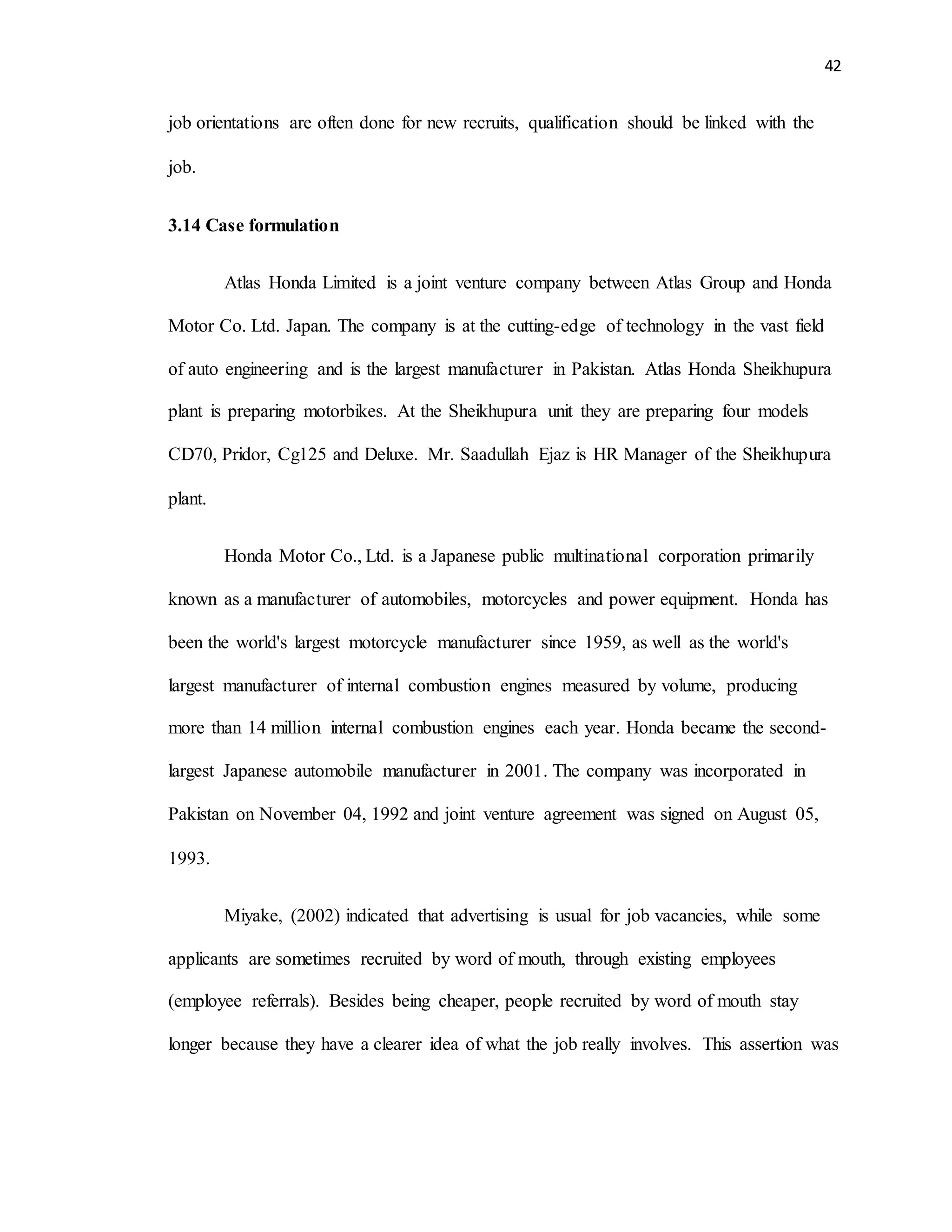 42
job orientations are often done for new recruits, qualification should be linked with the
job.
3.14 Case formulation
Atlas Honda Limited is a joint venture company between Atlas Group and Honda
Motor Co. Ltd. Japan. The company is at the cutting-edge of technology in the vast field
of auto engineering and is the largest manufacturer in Pakistan. Atlas Honda Sheikhupura
plant is preparing motorbikes. At the Sheikhupura unit they are preparing four models
CD70, Pridor, Cg125 and Deluxe. Mr. Saadullah Ejaz is HR Manager of the Sheikhupura
plant.
Honda Motor Co., Ltd. is a Japanese public multinational corporation primarily
known as a manufacturer of automobiles, motorcycles and power equipment. Honda has
been the world's largest motorcycle manufacturer since 1959, as well as the world's
largest manufacturer of internal combustion engines measured by volume, producing
more than 14 million internal combustion engines each year. Honda became the second-
largest Japanese automobile manufacturer in 2001. The company was incorporated in
Pakistan on November 04, 1992 and joint venture agreement was signed on August 05,
1993.
Miyake, (2002) indicated that advertising is usual for job vacancies, while some
applicants are sometimes recruited by word of mouth, through existing employees
(employee referrals). Besides being cheaper, people recruited by word of mouth stay
longer because they have a clearer idea of what the job really involves. This assertion was
 