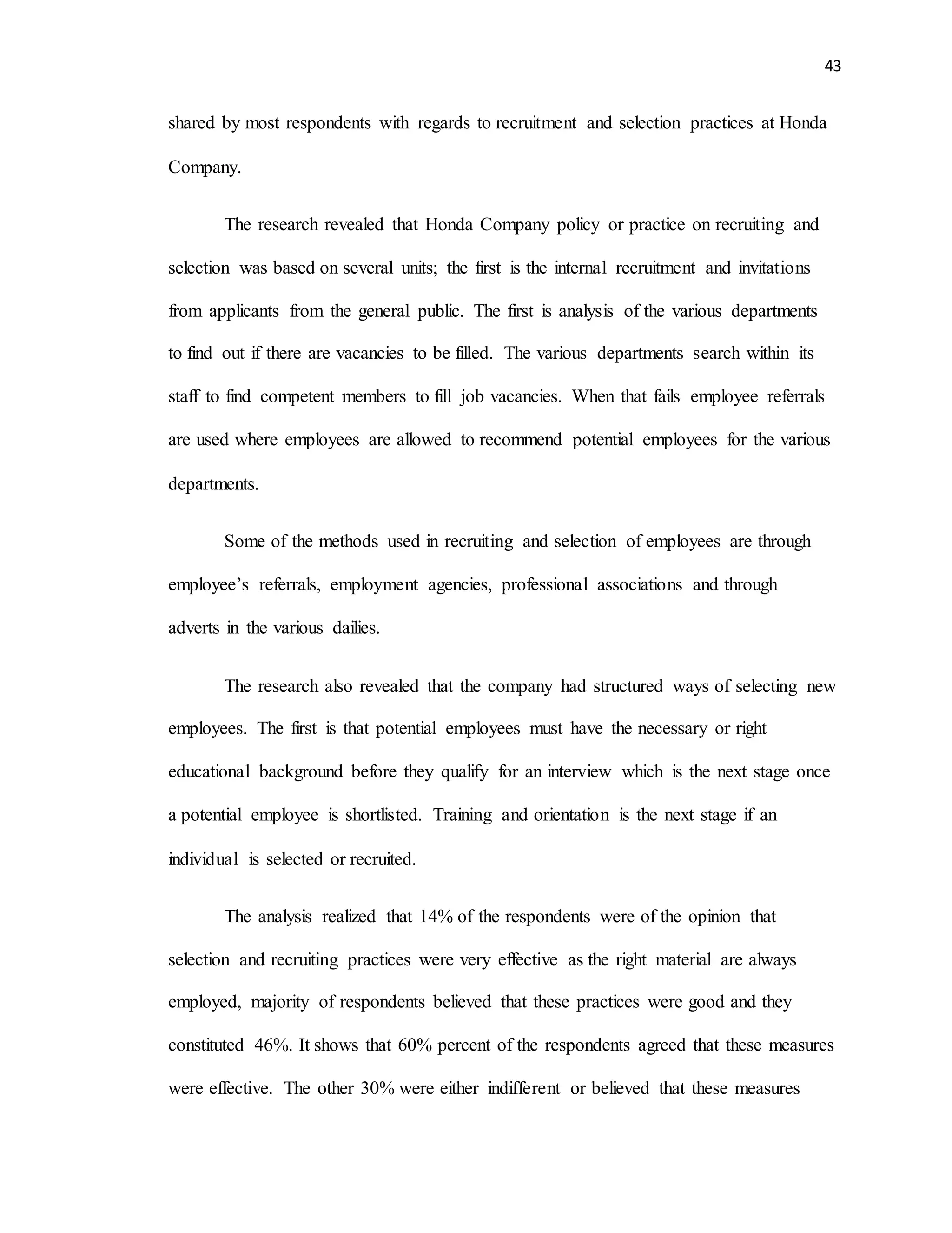 43
shared by most respondents with regards to recruitment and selection practices at Honda
Company.
The research revealed that Honda Company policy or practice on recruiting and
selection was based on several units; the first is the internal recruitment and invitations
from applicants from the general public. The first is analysis of the various departments
to find out if there are vacancies to be filled. The various departments search within its
staff to find competent members to fill job vacancies. When that fails employee referrals
are used where employees are allowed to recommend potential employees for the various
departments.
Some of the methods used in recruiting and selection of employees are through
employee’s referrals, employment agencies, professional associations and through
adverts in the various dailies.
The research also revealed that the company had structured ways of selecting new
employees. The first is that potential employees must have the necessary or right
educational background before they qualify for an interview which is the next stage once
a potential employee is shortlisted. Training and orientation is the next stage if an
individual is selected or recruited.
The analysis realized that 14% of the respondents were of the opinion that
selection and recruiting practices were very effective as the right material are always
employed, majority of respondents believed that these practices were good and they
constituted 46%. It shows that 60% percent of the respondents agreed that these measures
were effective. The other 30% were either indifferent or believed that these measures
 