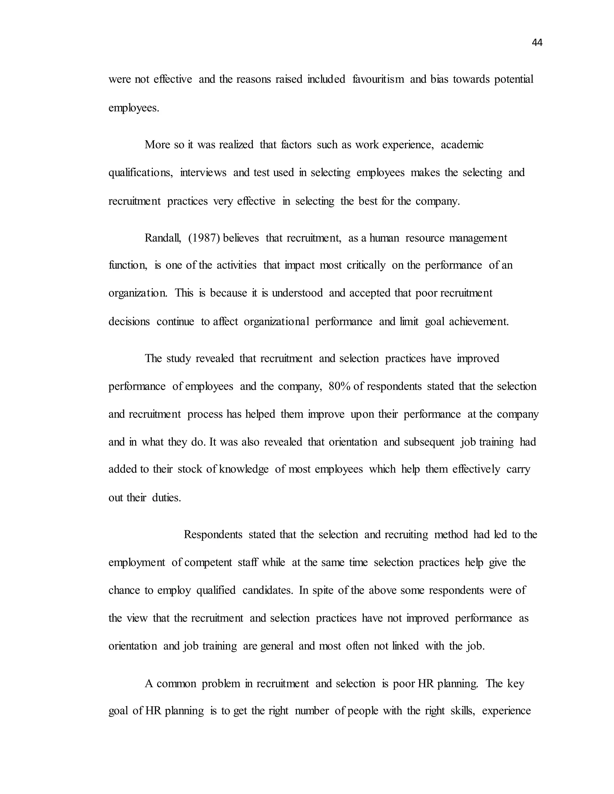 44
were not effective and the reasons raised included favouritism and bias towards potential
employees.
More so it was realized that factors such as work experience, academic
qualifications, interviews and test used in selecting employees makes the selecting and
recruitment practices very effective in selecting the best for the company.
Randall, (1987) believes that recruitment, as a human resource management
function, is one of the activities that impact most critically on the performance of an
organization. This is because it is understood and accepted that poor recruitment
decisions continue to affect organizational performance and limit goal achievement.
The study revealed that recruitment and selection practices have improved
performance of employees and the company, 80% of respondents stated that the selection
and recruitment process has helped them improve upon their performance at the company
and in what they do. It was also revealed that orientation and subsequent job training had
added to their stock of knowledge of most employees which help them effectively carry
out their duties.
Respondents stated that the selection and recruiting method had led to the
employment of competent staff while at the same time selection practices help give the
chance to employ qualified candidates. In spite of the above some respondents were of
the view that the recruitment and selection practices have not improved performance as
orientation and job training are general and most often not linked with the job.
A common problem in recruitment and selection is poor HR planning. The key
goal of HR planning is to get the right number of people with the right skills, experience
 